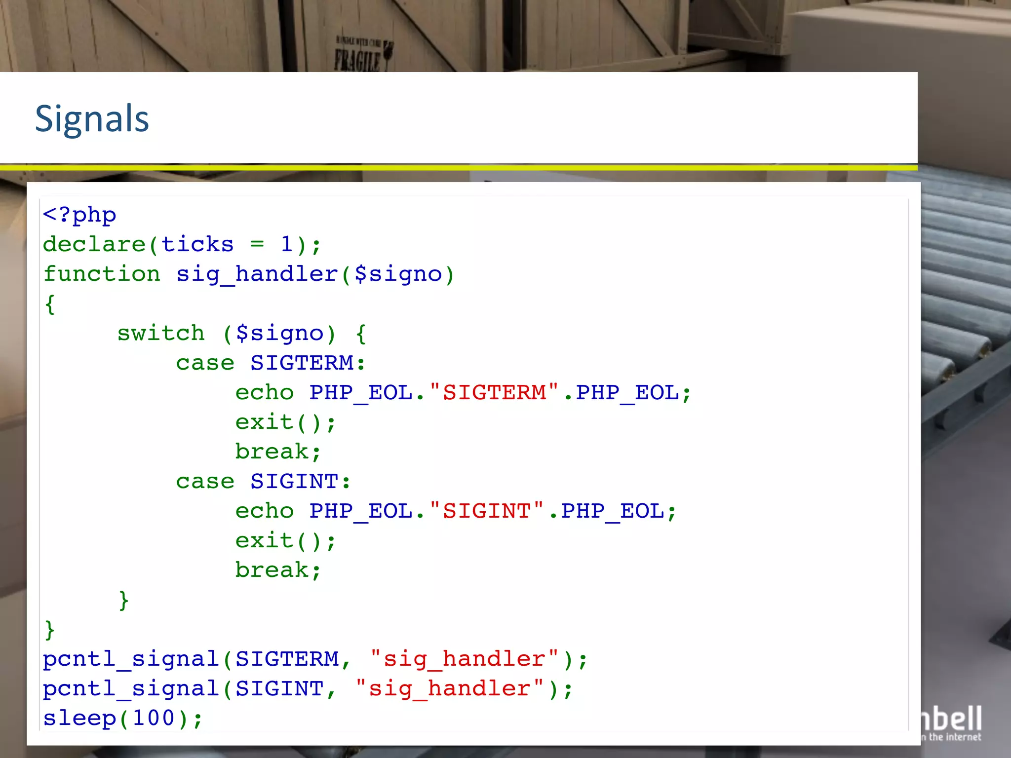 Signals

<?php
declare(ticks = 1);
function sig_handler($signo)
{
     switch ($signo) {
         case SIGTERM:
             echo PHP_EOL."SIGTERM".PHP_EOL;
             exit();
             break;
         case SIGINT:
             echo PHP_EOL."SIGINT".PHP_EOL;
             exit();
             break;
     }
}
pcntl_signal(SIGTERM, "sig_handler");
pcntl_signal(SIGINT, "sig_handler");
sleep(100);
 