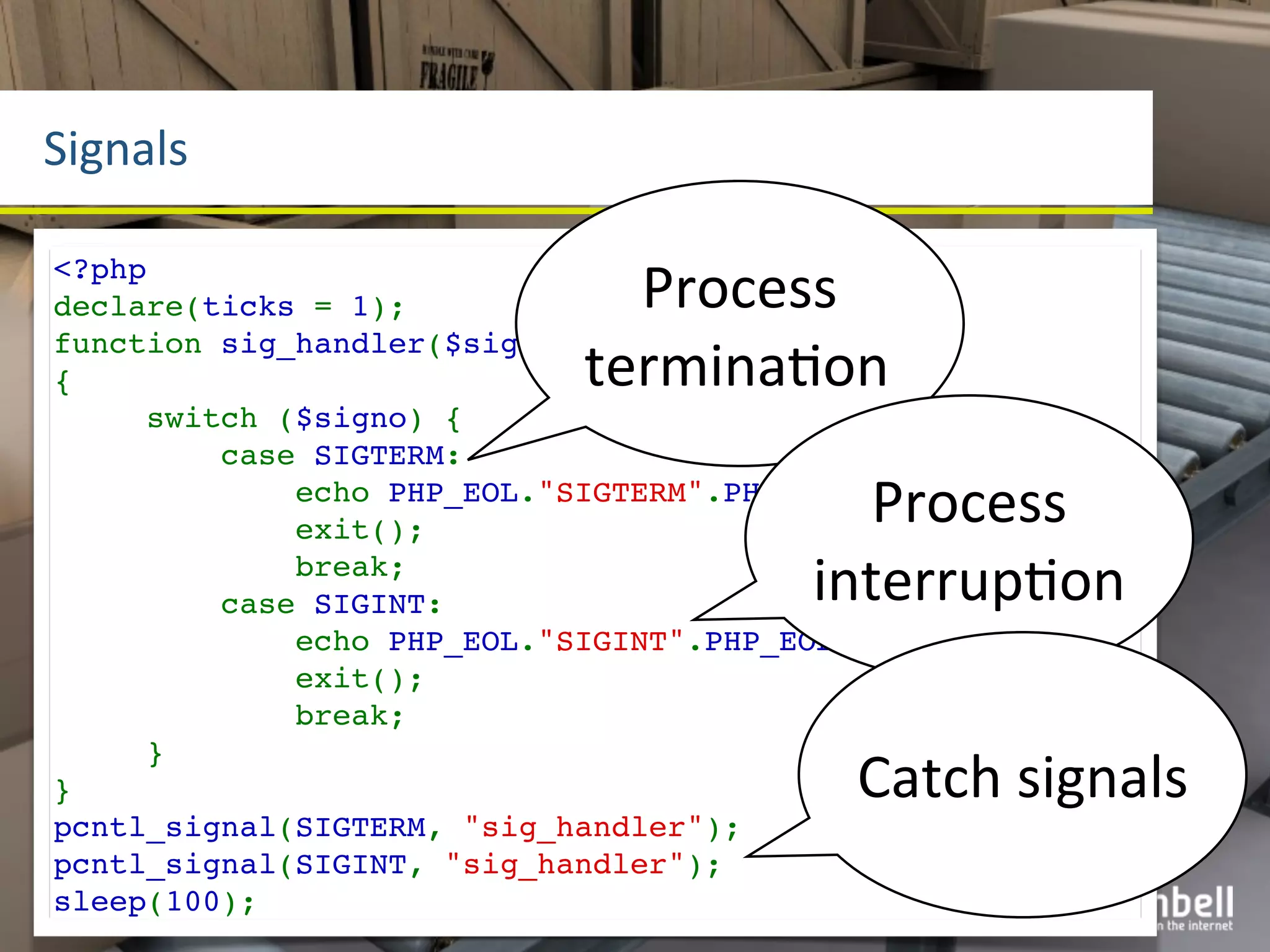 Signals

<?php
declare(ticks = 1);           Process	
  
                            terminaYon
function sig_handler($signo)
{
     switch ($signo) {
         case SIGTERM:
                                           Process	
  
             echo PHP_EOL."SIGTERM".PHP_EOL;
             exit();
             break;
         case SIGINT:                   interrupYon
             echo PHP_EOL."SIGINT".PHP_EOL;
             exit();
             break;

                                           Catch	
  signals
     }
}
pcntl_signal(SIGTERM, "sig_handler");
pcntl_signal(SIGINT, "sig_handler");
sleep(100);
 