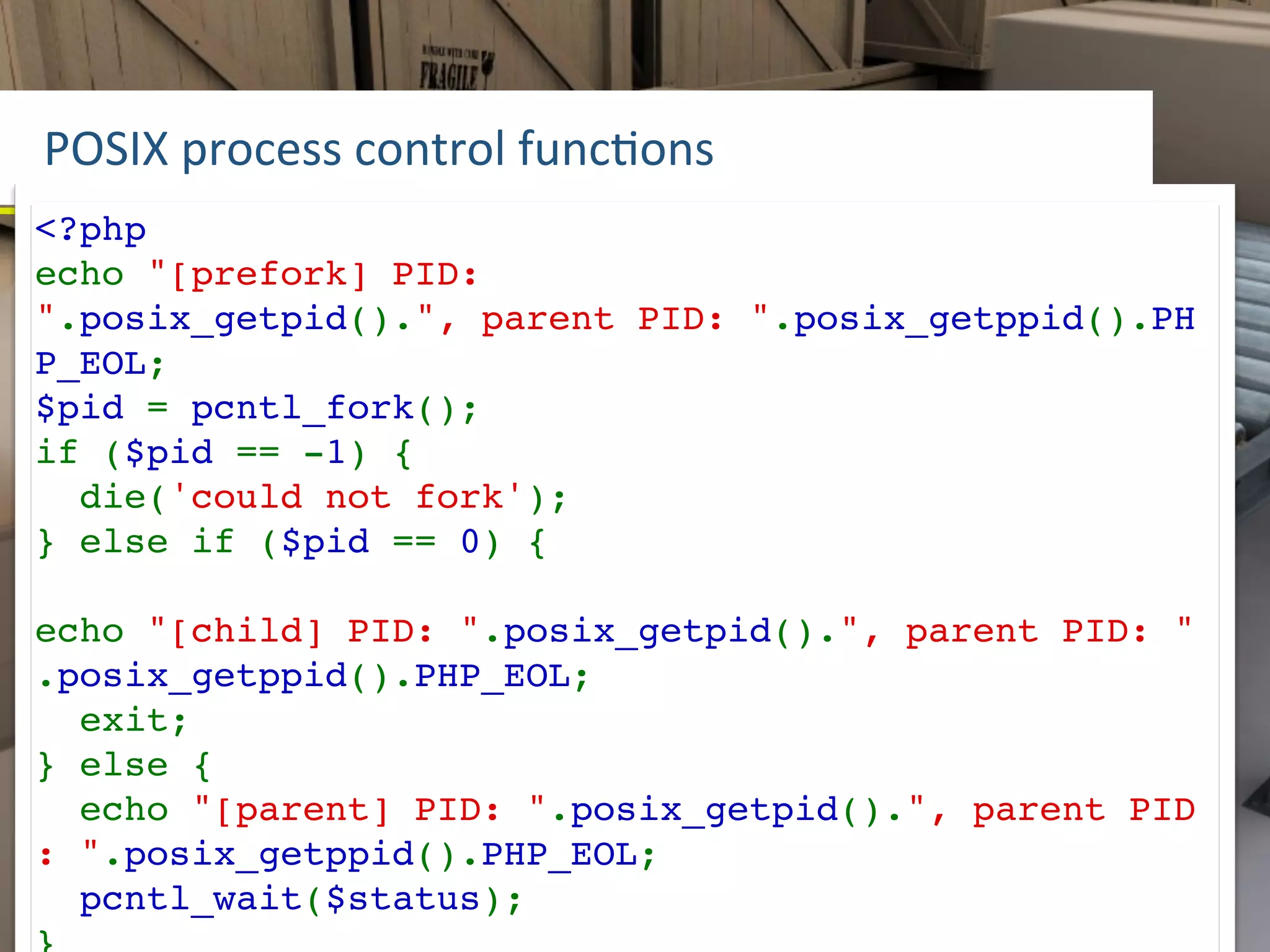 POSIX	
  process	
  control	
  funcLons
<?php
echo "[prefork] PID:
".posix_getpid().", parent PID: ".posix_getppid().PH
P_EOL;
$pid = pcntl_fork();
if ($pid == -1) {
  die('could not fork');
} else if ($pid == 0) {

echo "[child] PID: ".posix_getpid().", parent PID: "
.posix_getppid().PHP_EOL;
  exit;
} else {
  echo "[parent] PID: ".posix_getpid().", parent PID
: ".posix_getppid().PHP_EOL;
  pcntl_wait($status);
 