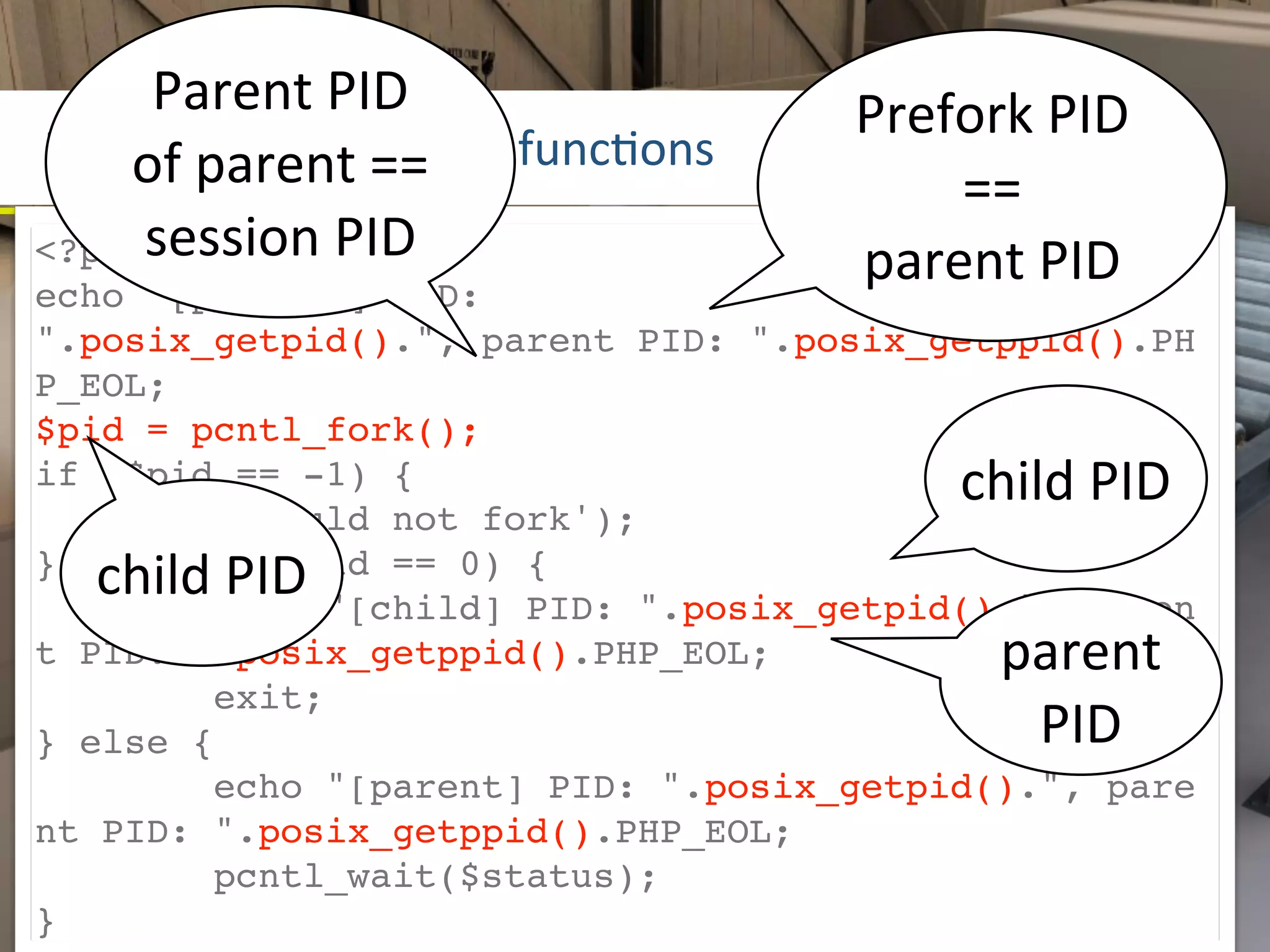 Parent	
  PID	
                   Prefork	
  PID	
  
POSIX	
  process	
  c==	
   funcLons
    of	
  parent	
   ontrol	
              ==	
  
<?phpsession	
  PID                    parent	
  PID
echo "[prefork] PID:
".posix_getpid().", parent PID: ".posix_getppid().PH
P_EOL;
$pid = pcntl_fork();
if ($pid == -1) {                            child	
  PID
     die('could not fork');
   child	
  PID
} else if ($pid == 0) {
        echo "[child] PID: ".posix_getpid().", paren
t PID: ".posix_getppid().PHP_EOL;               parent	
  
        exit;
} else {                                         PID
        echo "[parent] PID: ".posix_getpid().", pare
nt PID: ".posix_getppid().PHP_EOL;
        pcntl_wait($status);
}
 