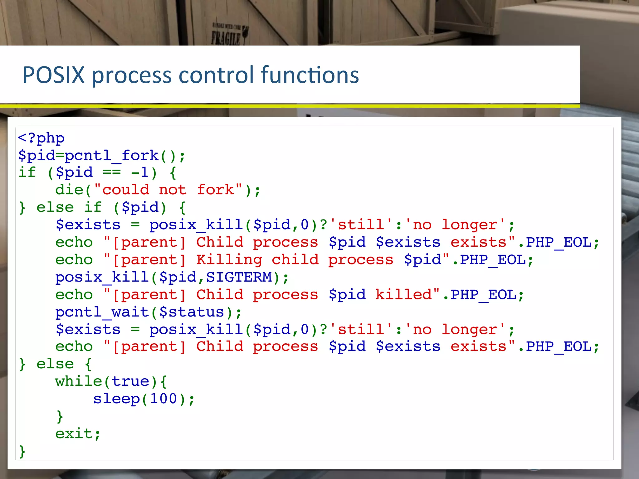 POSIX	
  process	
  control	
  funcLons

<?php
$pid=pcntl_fork();
if ($pid == -1) {
    die("could not fork");
} else if ($pid) {
    $exists = posix_kill($pid,0)?'still':'no longer';
    echo "[parent] Child process $pid $exists exists".PHP_EOL;
    echo "[parent] Killing child process $pid".PHP_EOL;
    posix_kill($pid,SIGTERM);
    echo "[parent] Child process $pid killed".PHP_EOL;
    pcntl_wait($status);
    $exists = posix_kill($pid,0)?'still':'no longer';
    echo "[parent] Child process $pid $exists exists".PHP_EOL;
} else {
    while(true){
        sleep(100);
    }
    exit;
}
 