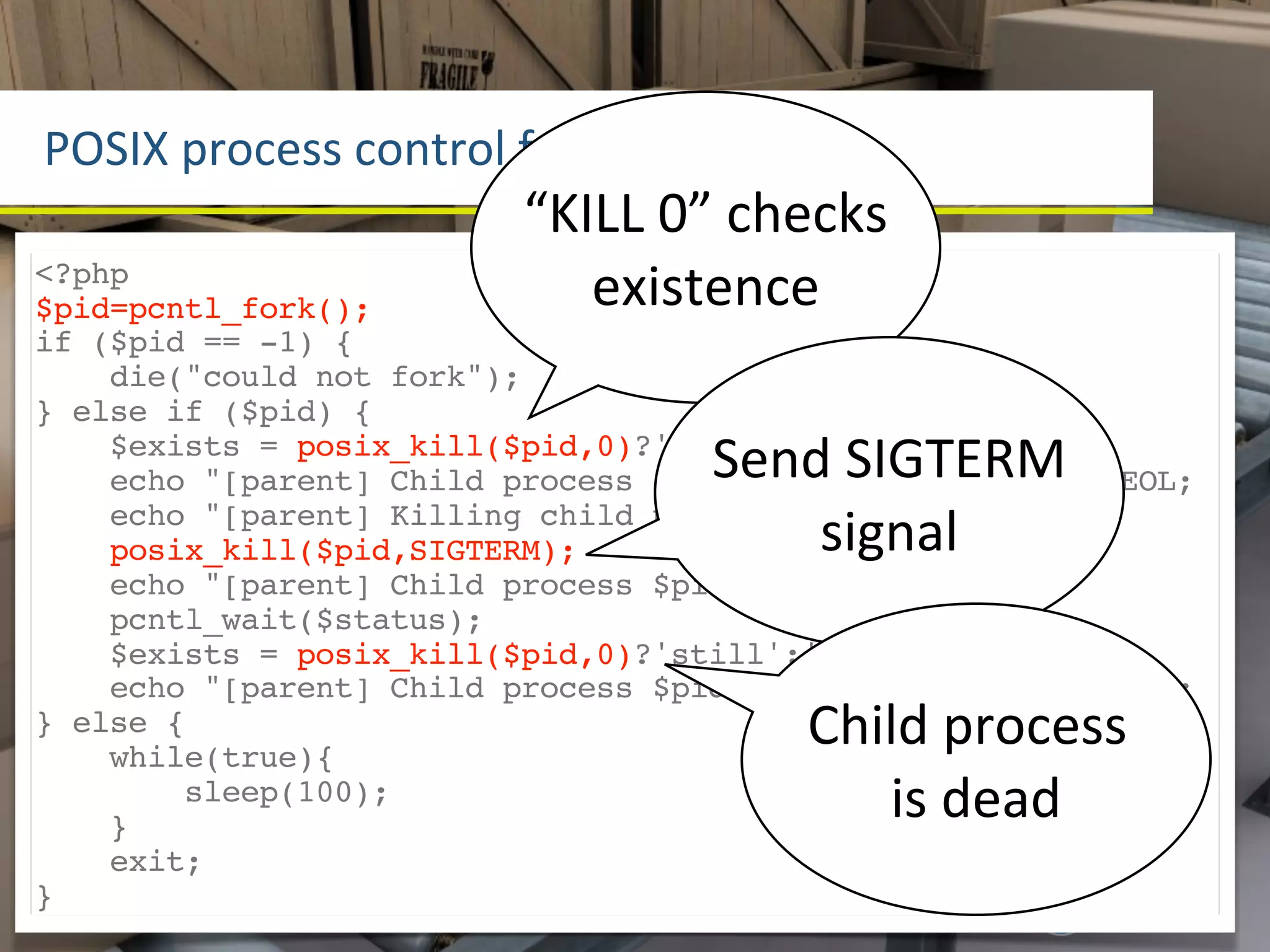 POSIX	
  process	
  control	
  funcLons
                           “KILL	
  0”	
  checks	
  
<?php
$pid=pcntl_fork();            existence
if ($pid == -1) {
    die("could not fork");
} else if ($pid) {
                                       Send	
  SIGTERM	
  
    $exists = posix_kill($pid,0)?'still':'no longer';
    echo "[parent] Child process $pid $exists exists".PHP_EOL;
                                           signal
    echo "[parent] Killing child process $pid".PHP_EOL;
    posix_kill($pid,SIGTERM);
    echo "[parent] Child process $pid killed".PHP_EOL;
    pcntl_wait($status);
    $exists = posix_kill($pid,0)?'still':'no longer';
    echo "[parent] Child process $pid $exists exists".PHP_EOL;
} else {
    while(true){
                                             Child	
  process	
  
        sleep(100);
    }
                                                is	
  dead
    exit;
}
 