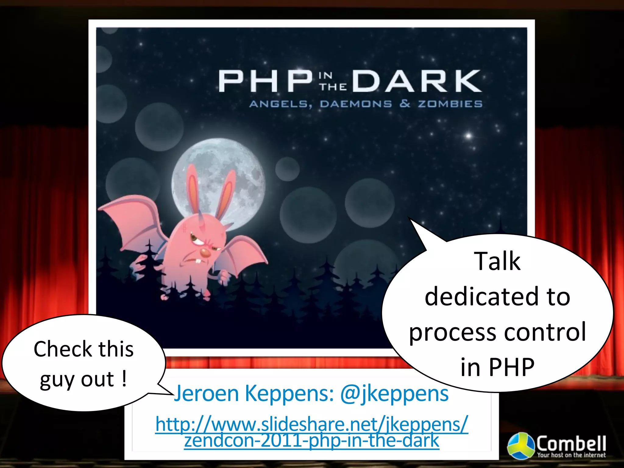 Talk	
  
                                                      dedicated	
  to	
  
                                                     process	
  control	
  
Check	
  this	
  
guy	
  out	
  !                                          in	
  PHP
                      Jeroen	
  Keppens:	
  @jkeppens
                    http://www.slideshare.net/jkeppens/
                       zendcon-­‐2011-­‐php-­‐in-­‐the-­‐dark
 