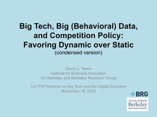 Big Tech, Big (Behavioral) Data,
and Competition Policy:
Favoring Dynamic over Static
(condensed version)
David J. Teece
Institute for Business Innovation
UC Berkeley and Berkeley Research Group
CLI-TIIP Seminar on Big Tech and the Digital Economy
November 18, 2020
 