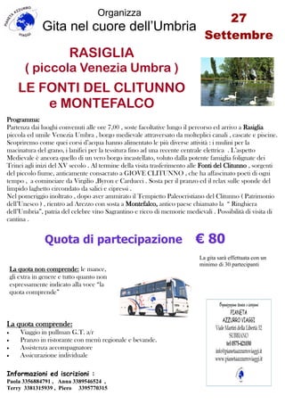 27
Settembre
Organizza
Gita nel cuore dell’Umbria
RASIGLIA
( piccola Venezia Umbra )
LE FONTI DEL CLITUNNO
e MONTEFALCO
Informazioni ed iscrizioni :
Paola 3356884791 , Anna 3389546524 ,
Terry 3381315939 , Piero 3395770315
La gita sarà effettuata con un
minimo di 30 partecipanti
Programma:
Partenza dai luoghi convenuti alle ore 7,00 , soste facoltative lungo il percorso ed arrivo a Rasiglia
piccola ed umile Venezia Umbra , borgo medievale attraversato da molteplici canali , cascate e piscine.
Scopriremo come quei corsi d’acqua hanno alimentato le più diverse attività : i mulini per la
macinatura del grano, i lanifici per la tessitura fino ad una recente centrale elettrica . L’aspetto
Medievale è ancora quello di un vero borgo incastellato, voluto dalla potente famiglia folignate dei
Trinci agli inizi del XV secolo . Al termine della visita trasferimento alle Fonti del Clitunno , sorgenti
del piccolo fiume, anticamente consacrato a GIOVE CLITUNNO , che ha affascinato poeti di ogni
tempo , a cominciare da Virgilio ,Byron e Carducci . Sosta per il pranzo ed il relax sulle sponde del
limpido laghetto circondato da salici e cipressi .
Nel pomeriggio inoltrato , dopo aver ammirato il Tempietto Paleocristiano del Clitunno ( Patrimonio
dell’Unesco ) , rientro ad Arezzo con sosta a Montefalco, antico paese chiamato la “ Ringhiera
dell’Umbria”, patria del celebre vino Sagrantino e ricco di memorie medievali . Possibilità di visita di
cantina .
Quota di partecipazione € 80
La quota comprende:
 Viaggio in pullman G.T. a/r
 Pranzo in ristorante con menù regionale e bevande.
 Assistenza accompagnatore
 Assicurazione individuale
La quota non comprende: le mance,
gli extra in genere e tutto quanto non
espressamente indicato alla voce “la
quota comprende”
 