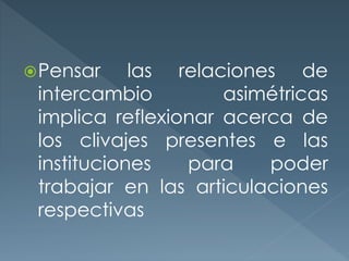 Pensar las relaciones de
intercambio asimétricas
implica reflexionar acerca de
los clivajes presentes e las
instituciones para poder
trabajar en las articulaciones
respectivas