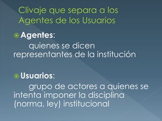  Agentes:
quienes se dicen
representantes de la institución
Usuarios:
grupo de actores a quienes se
intenta imponer la disciplina
(norma, ley) institucional