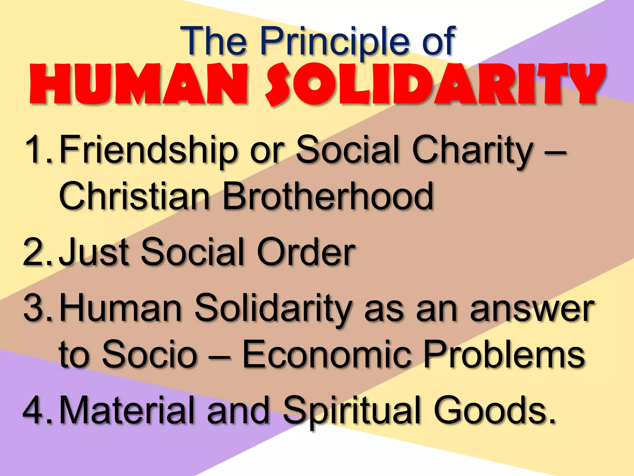 The Principle of
HUMAN SOLIDARITY
1.Friendship or Social Charity –
Christian Brotherhood
2.Just Social Order
3.Human Solidarity as an answer
to Socio – Economic Problems
4.Material and Spiritual Goods.