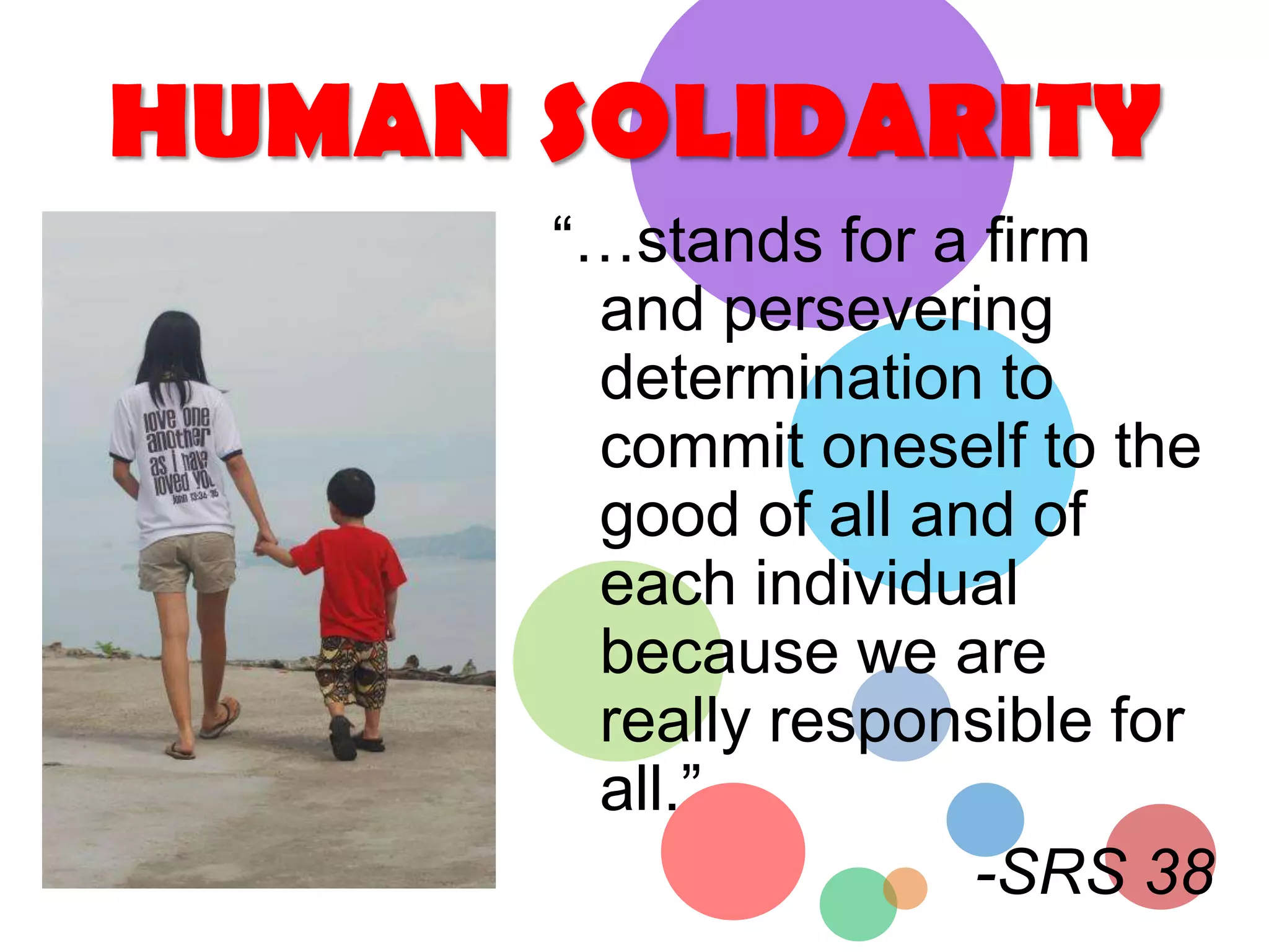 HUMAN SOLIDARITY
“…stands for a firm
and persevering
determination to
commit oneself to the
good of all and of
each individual
because we are
really responsible for
all.”
-SRS 38