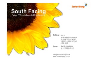 South Facing
Solar PV installers & Distributors




                                     Office:    No. 1
                                                WHITEHOUSE FARM
                                                BUSINESS CENTRE
                                                HEMEL HEMPSTEAD
                                                HP2 6HG
                                     Contact:   CLIVE COLLISON
                                                t: 01582 840 445



                                     info@south-facing.co.uk
                                     www.south-facing.co.uk
 