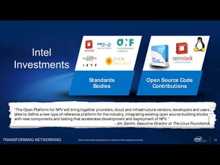TRANSFORMING NETWORKING 15
Standards
Bodies
Open Source Code
Contributions
Intel
Investments
“The Open Platform for NFV will bring together providers, cloud and infrastructure vendors, developers and users
alike to define a new type of reference platform for the industry, integrating existing open source building blocks
with new components and testing that accelerates development and deployment of NFV. “
- Jim Zemlin, Executive Director at The Linux Foundation
*Other brands and names are the property of their respective owners
 