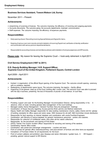 Employment History
________________________________________________________________________________________________
Business Services Assistant, Towers Watson Ltd, Surrey
November 2011 – Present
Achievements:
 streamlining of scanning of Invoices. The outcome improving the efficiency of incoming and outgoing payments
 Accounts documents. The outcome giving the accounts departments improved communication.
 Staff expenses. The outcome improving the efficiency of expenses payments.
Responsibilities:
• Daily opening ofpost/ Recording incoming Special Deliveryand Signed for items.
• Keeping of various scan room records and administration ofincoming Payroll mail,verification ofidentity certification
and coordination with various pension departmental teams.
• Responsible for accounting (invoices and remittance advices) administration ofcompanyexpenses and KPIrecords .
Please note: My reason for leaving the Supreme Court – I took early retirement in April 2011
Civil Service Employment (1997 to 2011)
E.O. Deputy Building Manager / H.R. Support Officer,
Supreme Court of the United Kingdom, Parliament Square, Central London
April 2009 – April 2011
Achievements:
 Involved in organisation of the official Royal opening of the Supreme Court. The outcome smooth opening ceremony
with no problems reported.
 Redesigning of departmental space layout. The outcome improving the registry – facility offices
 Organising of the general clean-up of the Court building after London riots. The outcome Court was able to proceed
with the day’s business, preventing the loss of thousands of pounds of lost revenue of court fees.
Responsibilities:
• Providing support and cover for the Building Manager/ Accommodation Director, taking responsibility in his
absence, when on leave including general daily management of the court buildings.
• Managed weekly Senior Management / General Facilities /Security arrangement meetings
• Coordination of House Security regarding Access permits-Work permits and Method statements.
• Deputy Health and Safety Manager responsible for daily building maintenance checks, safety checks and for upkeep
of building standards for office space and visitor areas. DSE Assessor for all staff. H&S Committee minute distribution.
• Responsible for fault reporting on internal helpdesk and coordination with onsite Facilities Engineers.
• Coordination with Ministry of Justice helpdesk for general maintenance personnel - porters and cleaners.
• Responsible for collection of confidential waste. Also other ad-hoc waste collections.
• Responsible, for the recruitment and training of First Aiders
• (FICO) Trained Fire Control Incident Officer responsible for recruiting and training of fire wardens.
• Coordinating internal office moves.
• Coordination with postal and messenger arrangements - couriers and taxis.
• Point of contact for general office stationery/printing / and procurement of furniture and other items as requested.
• Completion of Purchase Orders for all requirements for the Court.
• Point of contact cafeteria and exhibition area /displays and visitor information / guided tours. HR Support -
providing general clerical support to HR Director.
 