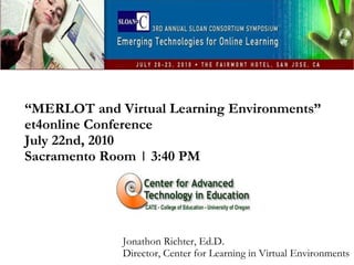 “ MERLOT and Virtual Learning Environments” et4online Conference July 22nd, 2010  Sacramento Room | 3:40 PM Jonathon Richter, Ed.D. Director, Center for Learning in Virtual Environments 