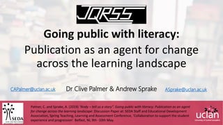 CAPalmer@uclan.ac.uk
Going public with literacy:
Publication as an agent for change
across the learning landscape
Dr Clive Palmer & Andrew Sprake ASprake@uclan.ac.uk
Palmer, C. and Sprake, A. (2019) “Andy – tell us a story”. Going public with literacy: Publication as an agent
for change across the learning landscape. Discussion Paper at: SEDA Staff and Educational Development
Association, Spring Teaching, Learning and Assessment Conference, ‘Collaboration to support the student
experience and progression’. Belfast, NI, 9th -10th May.
 