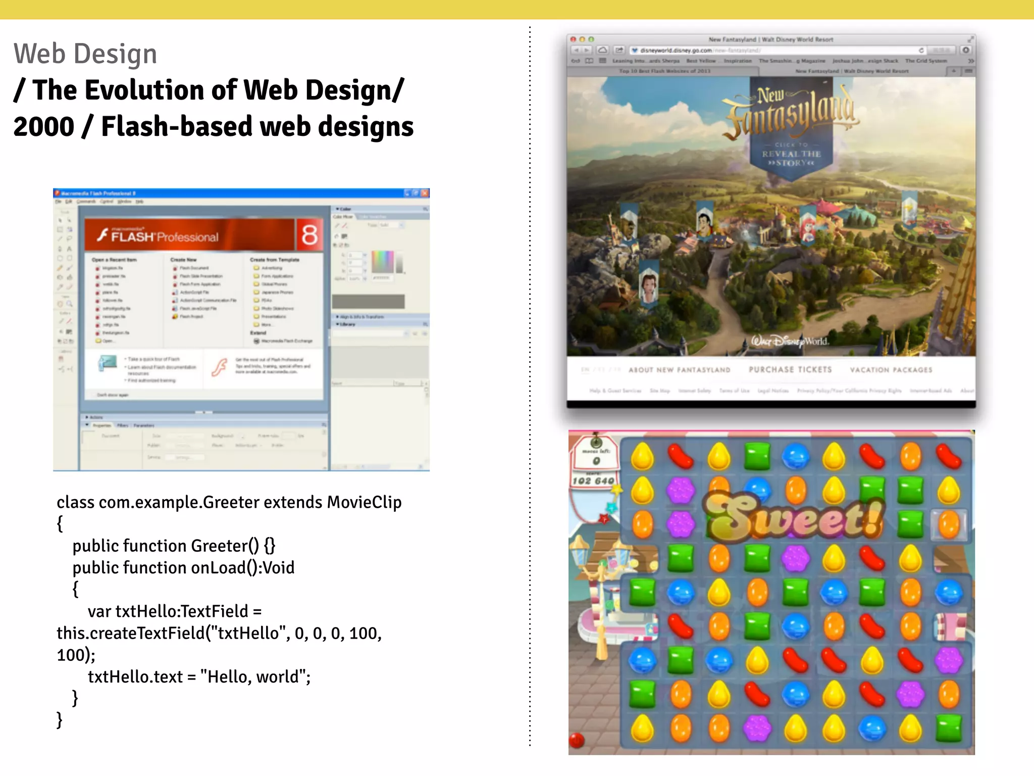 Web Design
/ The Evolution of Web Design/
2000 / Flash-based web designs
class com.example.Greeter extends MovieClip
{
public function Greeter() {}
public function onLoad():Void
{
var txtHello:TextField =
this.createTextField("txtHello", 0, 0, 0, 100,
100);
txtHello.text = "Hello, world";
}
}
 