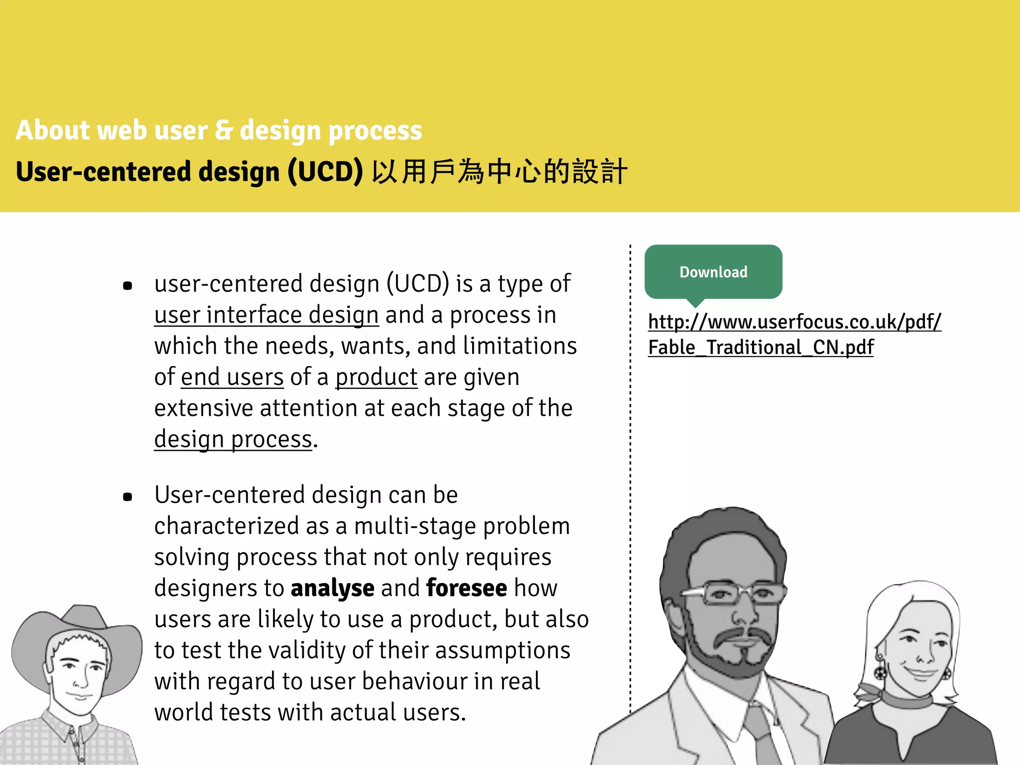 About web user & design process
User-centered design (UCD) 以⽤用⼾戶為中⼼心的設計
• user-centered design (UCD) is a type of
user interface design and a process in
which the needs, wants, and limitations
of end users of a product are given
extensive attention at each stage of the
design process.
• User-centered design can be
characterized as a multi-stage problem
solving process that not only requires
designers to analyse and foresee how
users are likely to use a product, but also
to test the validity of their assumptions
with regard to user behaviour in real
world tests with actual users.
http://www.userfocus.co.uk/pdf/
Fable_Traditional_CN.pdf
Download
 