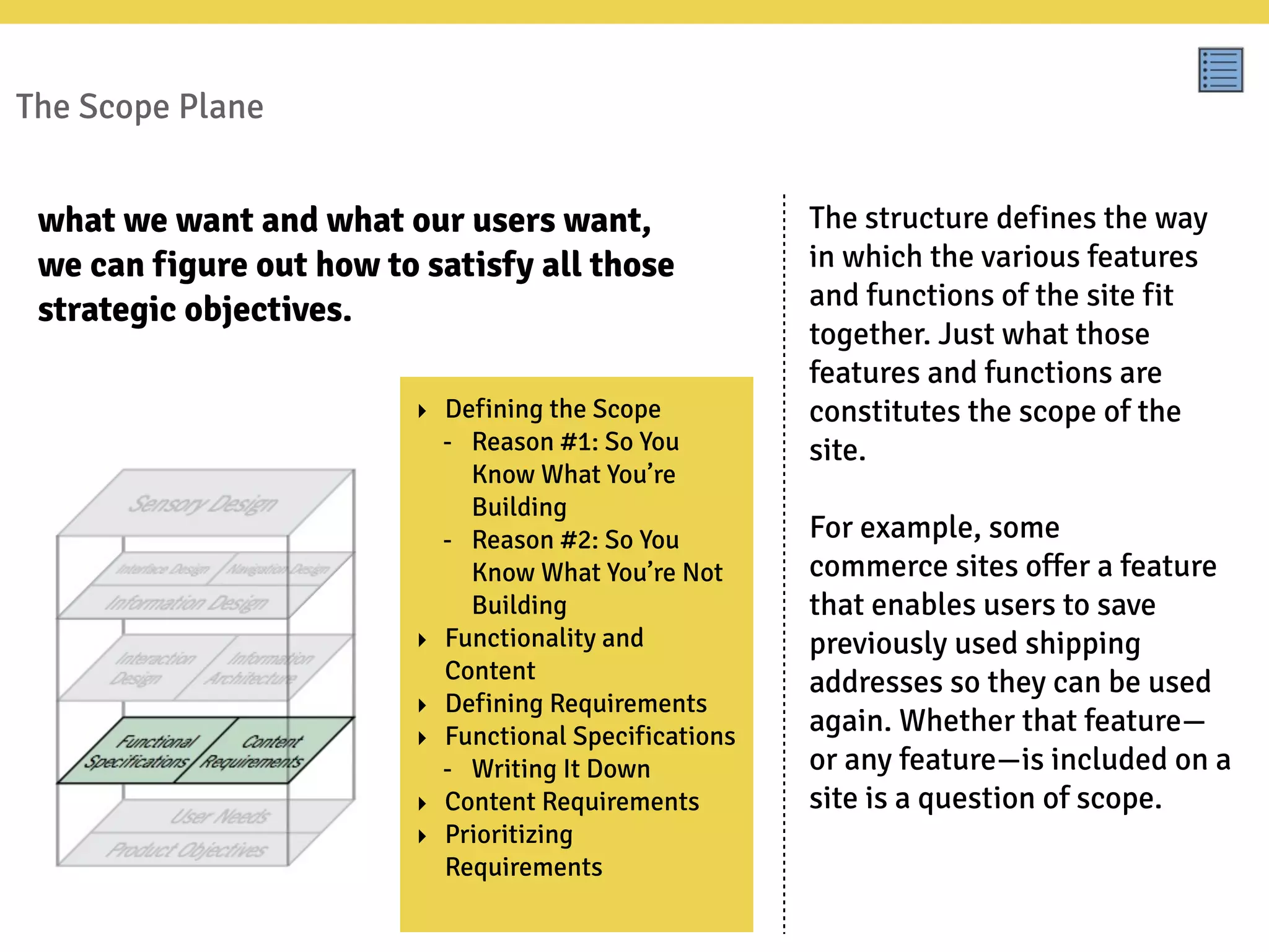 The Scope Plane
The structure defines the way
in which the various features
and functions of the site fit
together. Just what those
features and functions are
constitutes the scope of the
site.
For example, some
commerce sites offer a feature
that enables users to save
previously used shipping
addresses so they can be used
again. Whether that feature—
or any feature—is included on a
site is a question of scope.
what we want and what our users want,
we can figure out how to satisfy all those
strategic objectives.
‣ Defining the Scope
- Reason #1: So You
Know What You’re
Building
- Reason #2: So You
Know What You’re Not
Building
‣ Functionality and
Content
‣ Defining Requirements
‣ Functional Specifications
- Writing It Down
‣ Content Requirements
‣ Prioritizing
Requirements
 