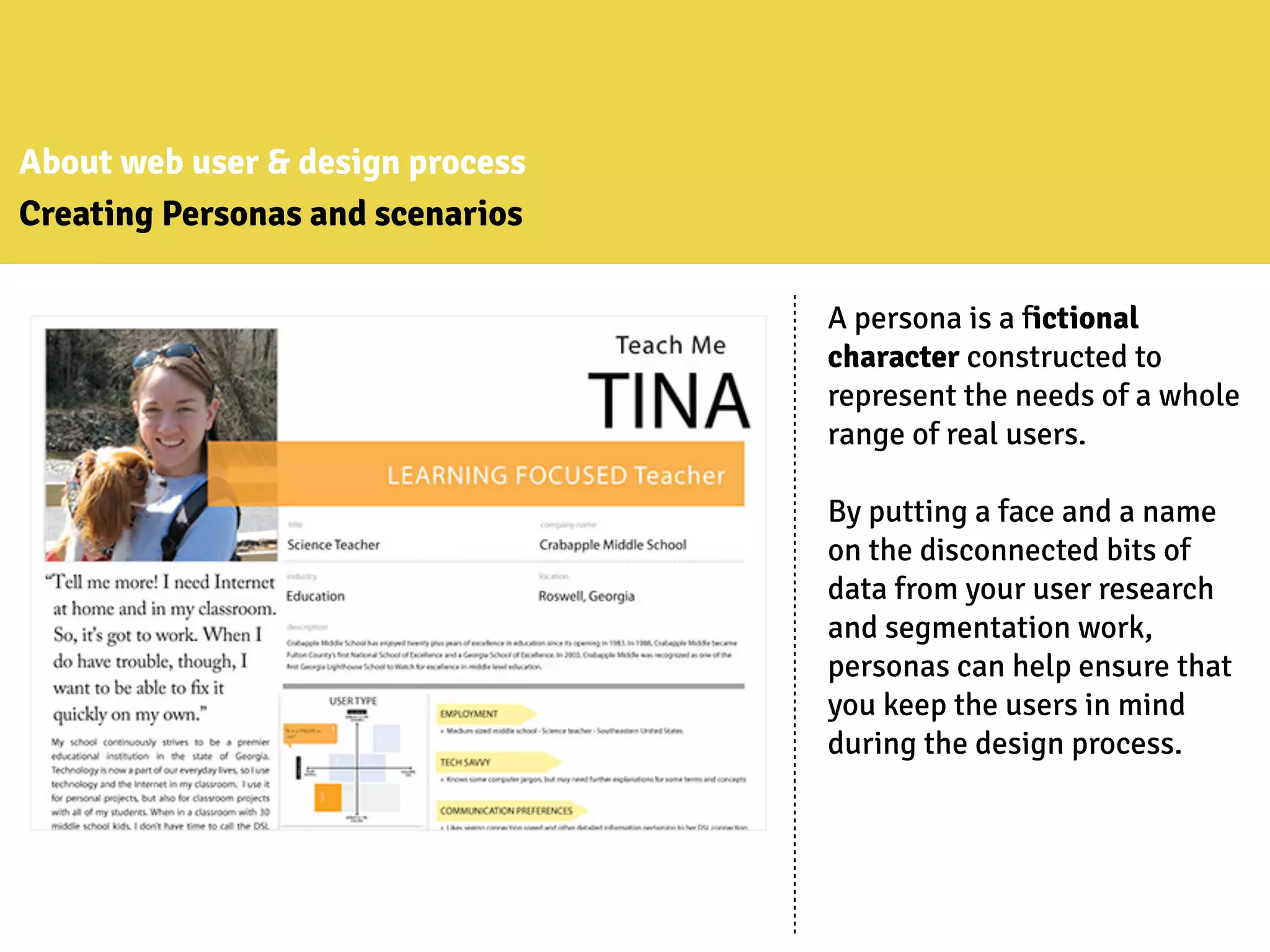 About web user & design process
Creating Personas and scenarios
A persona is a fictional
character constructed to
represent the needs of a whole
range of real users.
By putting a face and a name
on the disconnected bits of
data from your user research
and segmentation work,
personas can help ensure that
you keep the users in mind
during the design process.
 