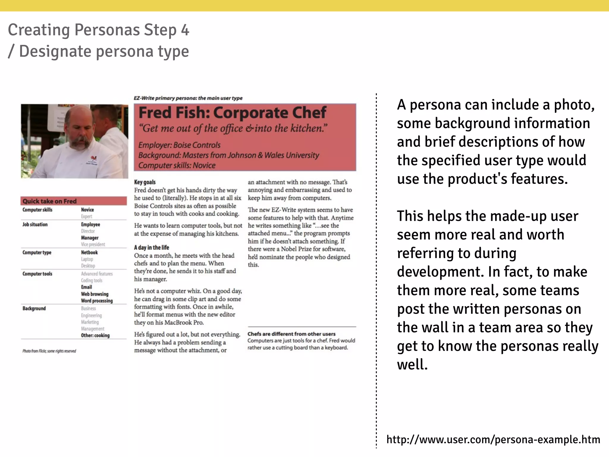 Creating Personas Step 4
/ Designate persona type
A persona can include a photo,
some background information
and brief descriptions of how
the specified user type would
use the product's features.
This helps the made-up user
seem more real and worth
referring to during
development. In fact, to make
them more real, some teams
post the written personas on
the wall in a team area so they
get to know the personas really
well.
http://www.user.com/persona-example.htm
 