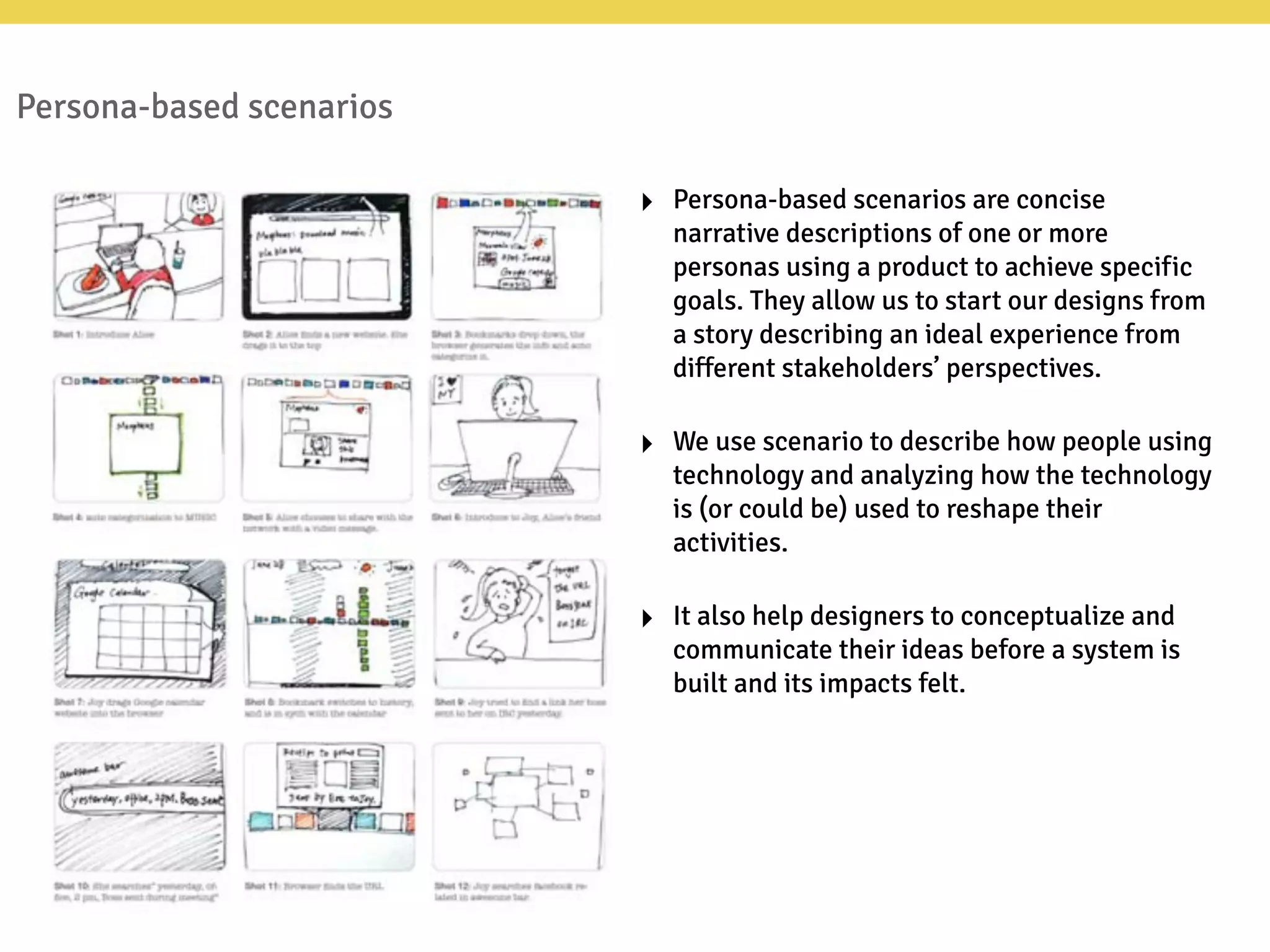 Persona-based scenarios
‣ Persona-based scenarios are concise
narrative descriptions of one or more
personas using a product to achieve specific
goals. They allow us to start our designs from
a story describing an ideal experience from
different stakeholders’ perspectives.
‣ We use scenario to describe how people using
technology and analyzing how the technology
is (or could be) used to reshape their
activities.
‣ It also help designers to conceptualize and
communicate their ideas before a system is
built and its impacts felt.
 