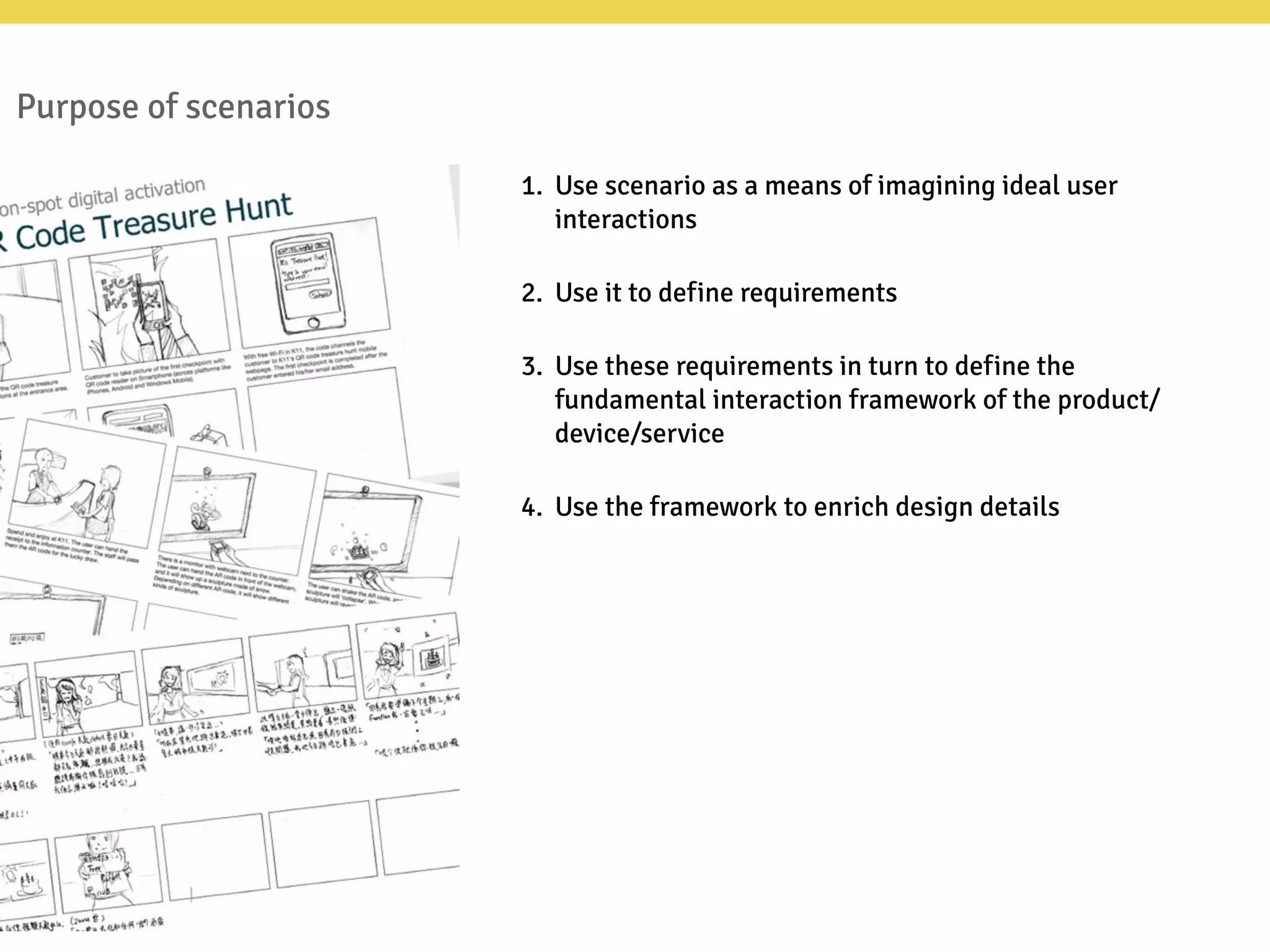 Purpose of scenarios
1. Use scenario as a means of imagining ideal user
interactions
2. Use it to define requirements
3. Use these requirements in turn to define the
fundamental interaction framework of the product/
device/service
4. Use the framework to enrich design details
 