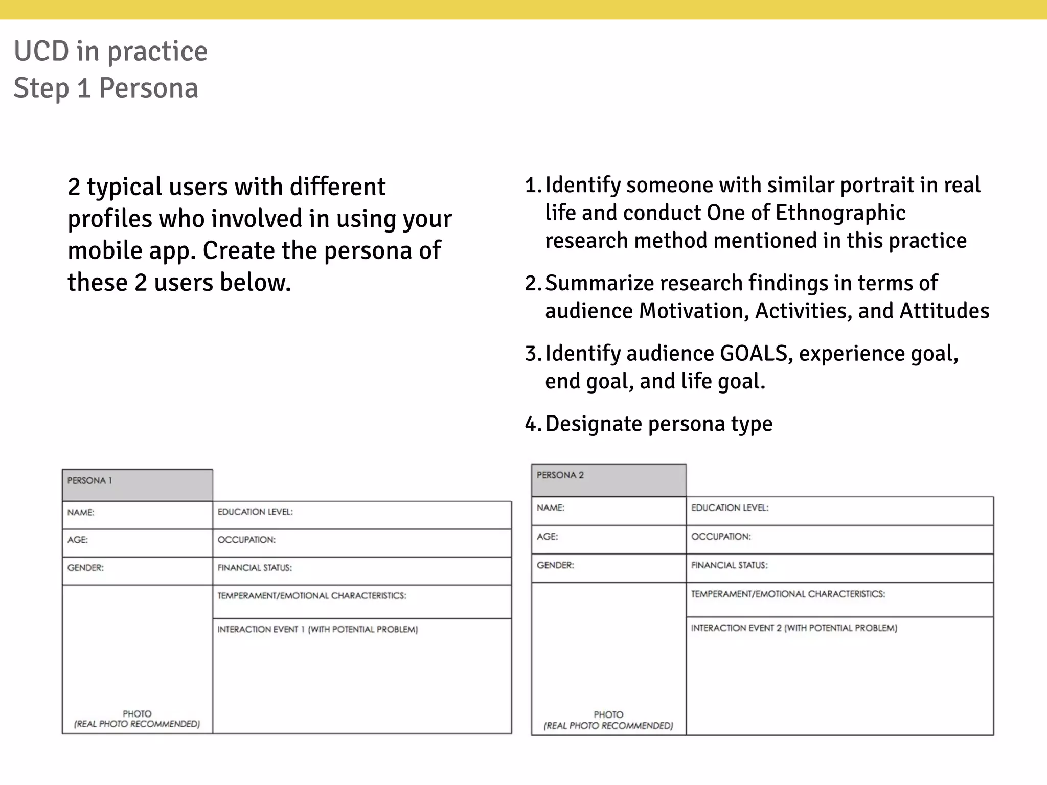 UCD in practice
Step 1 Persona
2 typical users with different
profiles who involved in using your
mobile app. Create the persona of
these 2 users below.
1.Identify someone with similar portrait in real
life and conduct One of Ethnographic
research method mentioned in this practice
2.Summarize research findings in terms of
audience Motivation, Activities, and Attitudes
3.Identify audience GOALS, experience goal,
end goal, and life goal.
4.Designate persona type
 