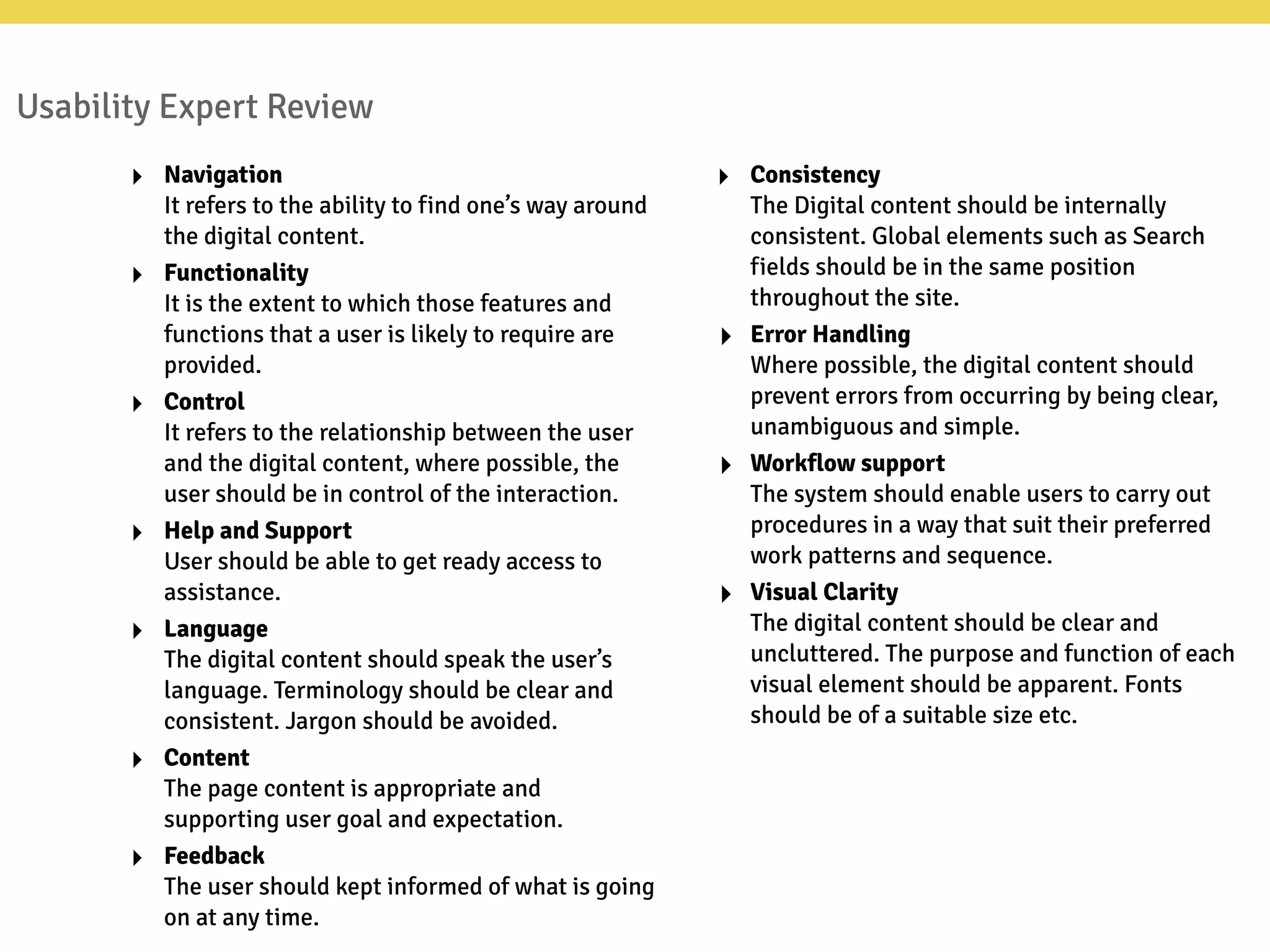 Usability Expert Review
‣ Navigation
It refers to the ability to find one’s way around
the digital content.
‣ Functionality
It is the extent to which those features and
functions that a user is likely to require are
provided.
‣ Control
It refers to the relationship between the user
and the digital content, where possible, the
user should be in control of the interaction.
‣ Help and Support
User should be able to get ready access to
assistance.
‣ Language
The digital content should speak the user’s
language. Terminology should be clear and
consistent. Jargon should be avoided.
‣ Content
The page content is appropriate and
supporting user goal and expectation.
‣ Feedback
The user should kept informed of what is going
on at any time.
‣ Consistency
The Digital content should be internally
consistent. Global elements such as Search
fields should be in the same position
throughout the site.
‣ Error Handling
Where possible, the digital content should
prevent errors from occurring by being clear,
unambiguous and simple.
‣ Workflow support
The system should enable users to carry out
procedures in a way that suit their preferred
work patterns and sequence.
‣ Visual Clarity
The digital content should be clear and
uncluttered. The purpose and function of each
visual element should be apparent. Fonts
should be of a suitable size etc.
 