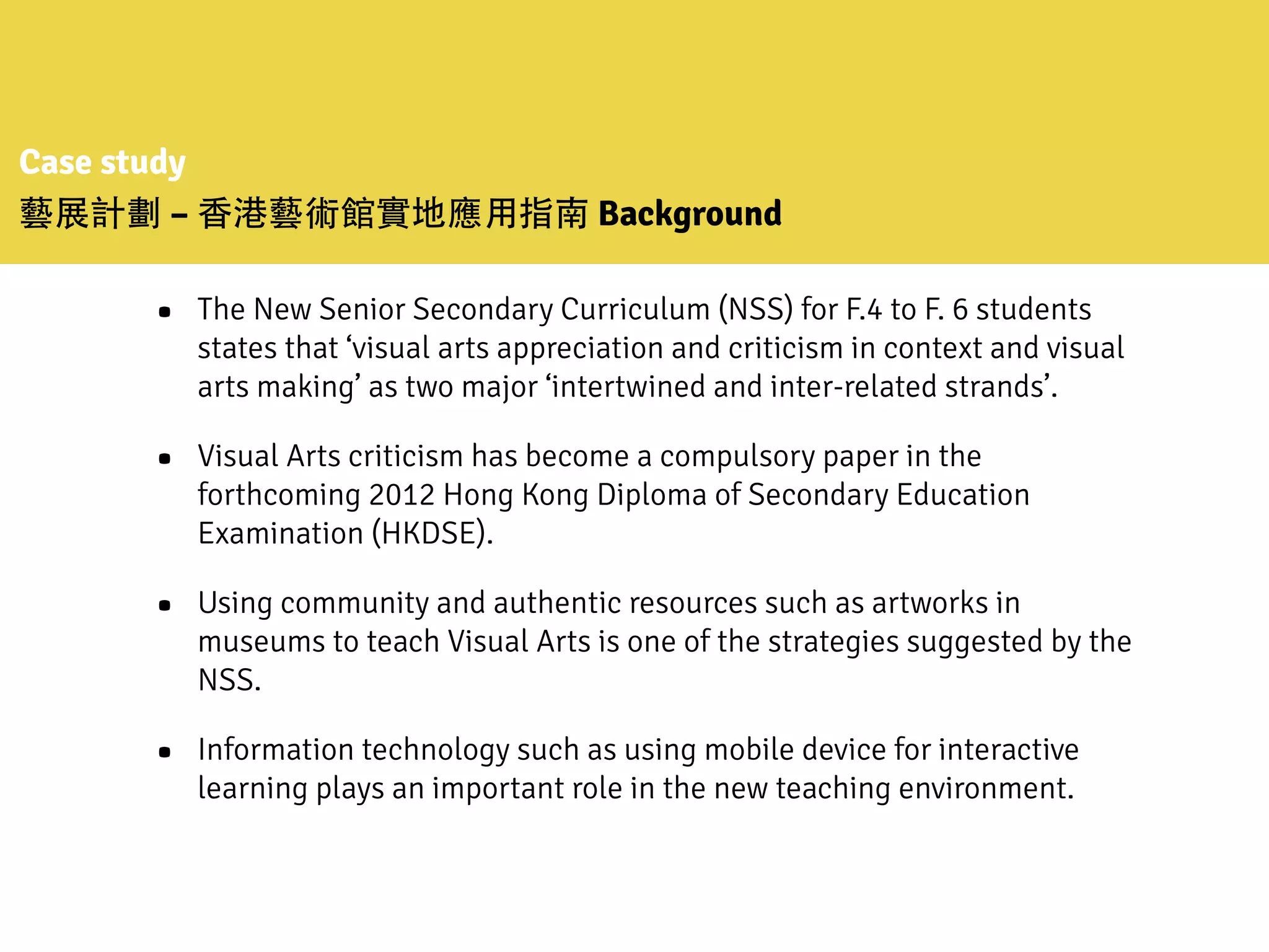 Case study
藝展計劃 – ⾹香港藝術館實地應⽤用指南 Background
• The New Senior Secondary Curriculum (NSS) for F.4 to F. 6 students
states that ‘visual arts appreciation and criticism in context and visual
arts making’ as two major ‘intertwined and inter-related strands’.
• Visual Arts criticism has become a compulsory paper in the
forthcoming 2012 Hong Kong Diploma of Secondary Education
Examination (HKDSE).
• Using community and authentic resources such as artworks in
museums to teach Visual Arts is one of the strategies suggested by the
NSS.
• Information technology such as using mobile device for interactive
learning plays an important role in the new teaching environment.
 
