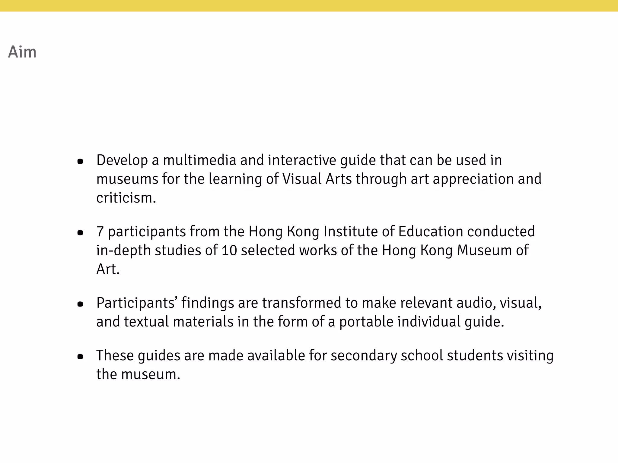Aim
• Develop a multimedia and interactive guide that can be used in
museums for the learning of Visual Arts through art appreciation and
criticism.
• 7 participants from the Hong Kong Institute of Education conducted
in-depth studies of 10 selected works of the Hong Kong Museum of
Art.
• Participants’ findings are transformed to make relevant audio, visual,
and textual materials in the form of a portable individual guide.
• These guides are made available for secondary school students visiting
the museum.
 
