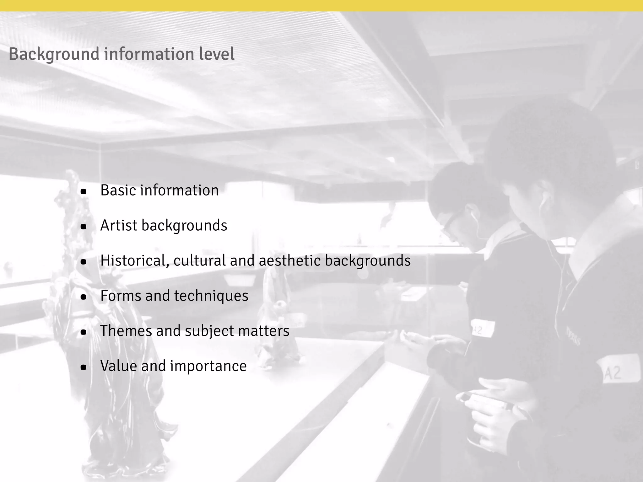Background information level
• Basic information
• Artist backgrounds
• Historical, cultural and aesthetic backgrounds
• Forms and techniques
• Themes and subject matters
• Value and importance
 