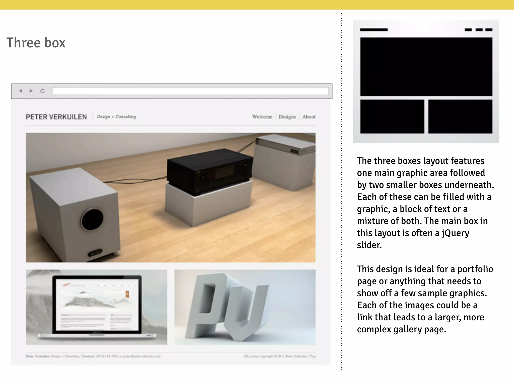 Three box
The three boxes layout features
one main graphic area followed
by two smaller boxes underneath.
Each of these can be filled with a
graphic, a block of text or a
mixture of both. The main box in
this layout is often a jQuery
slider.
This design is ideal for a portfolio
page or anything that needs to
show off a few sample graphics.
Each of the images could be a
link that leads to a larger, more
complex gallery page.
 