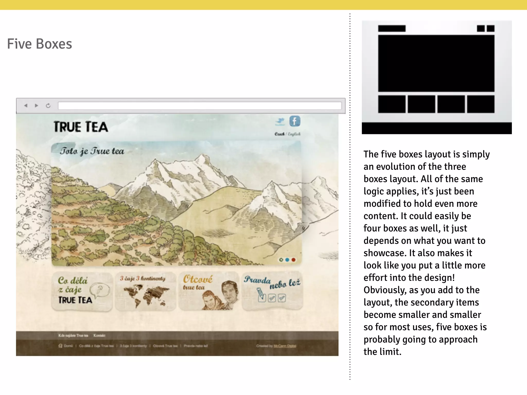 Five Boxes
The five boxes layout is simply
an evolution of the three
boxes layout. All of the same
logic applies, it’s just been
modified to hold even more
content. It could easily be
four boxes as well, it just
depends on what you want to
showcase. It also makes it
look like you put a little more
effort into the design!
Obviously, as you add to the
layout, the secondary items
become smaller and smaller
so for most uses, five boxes is
probably going to approach
the limit.
 