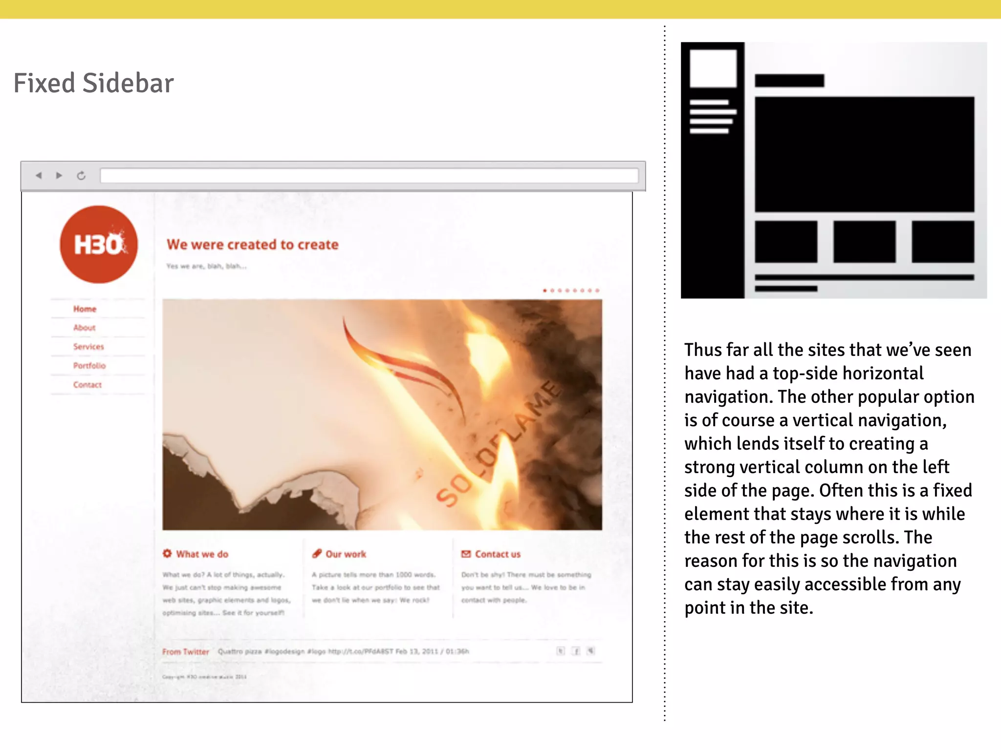 Fixed Sidebar
Thus far all the sites that we’ve seen
have had a top-side horizontal
navigation. The other popular option
is of course a vertical navigation,
which lends itself to creating a
strong vertical column on the left
side of the page. Often this is a fixed
element that stays where it is while
the rest of the page scrolls. The
reason for this is so the navigation
can stay easily accessible from any
point in the site.
 