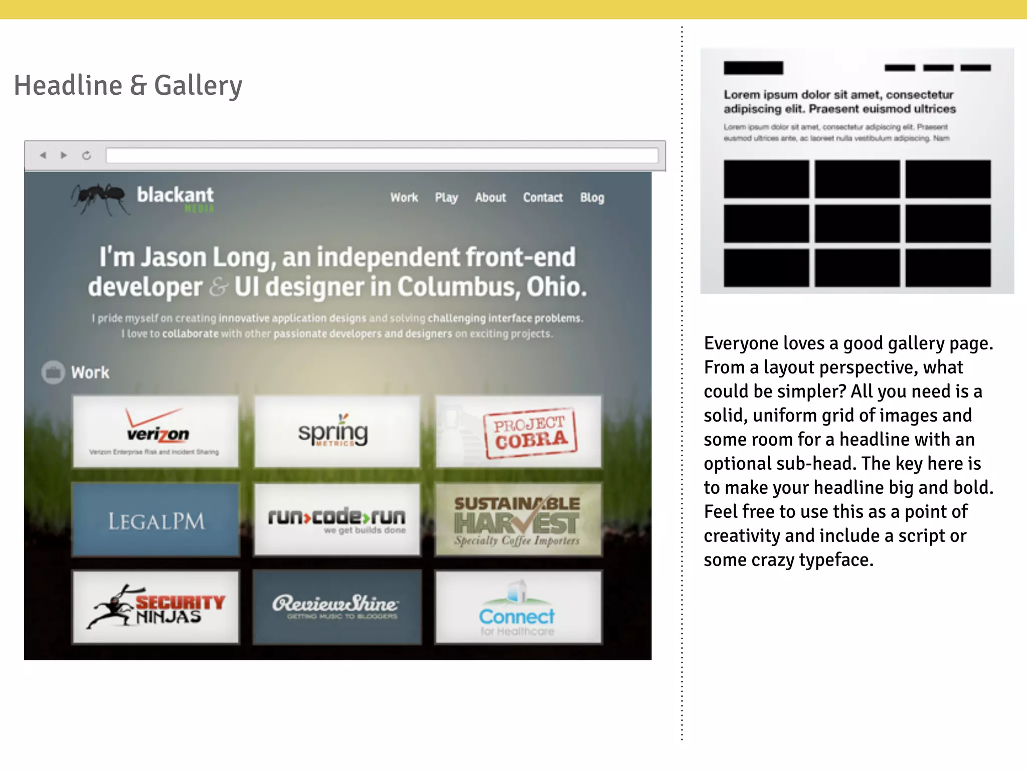 Headline & Gallery
Everyone loves a good gallery page.
From a layout perspective, what
could be simpler? All you need is a
solid, uniform grid of images and
some room for a headline with an
optional sub-head. The key here is
to make your headline big and bold.
Feel free to use this as a point of
creativity and include a script or
some crazy typeface.
 