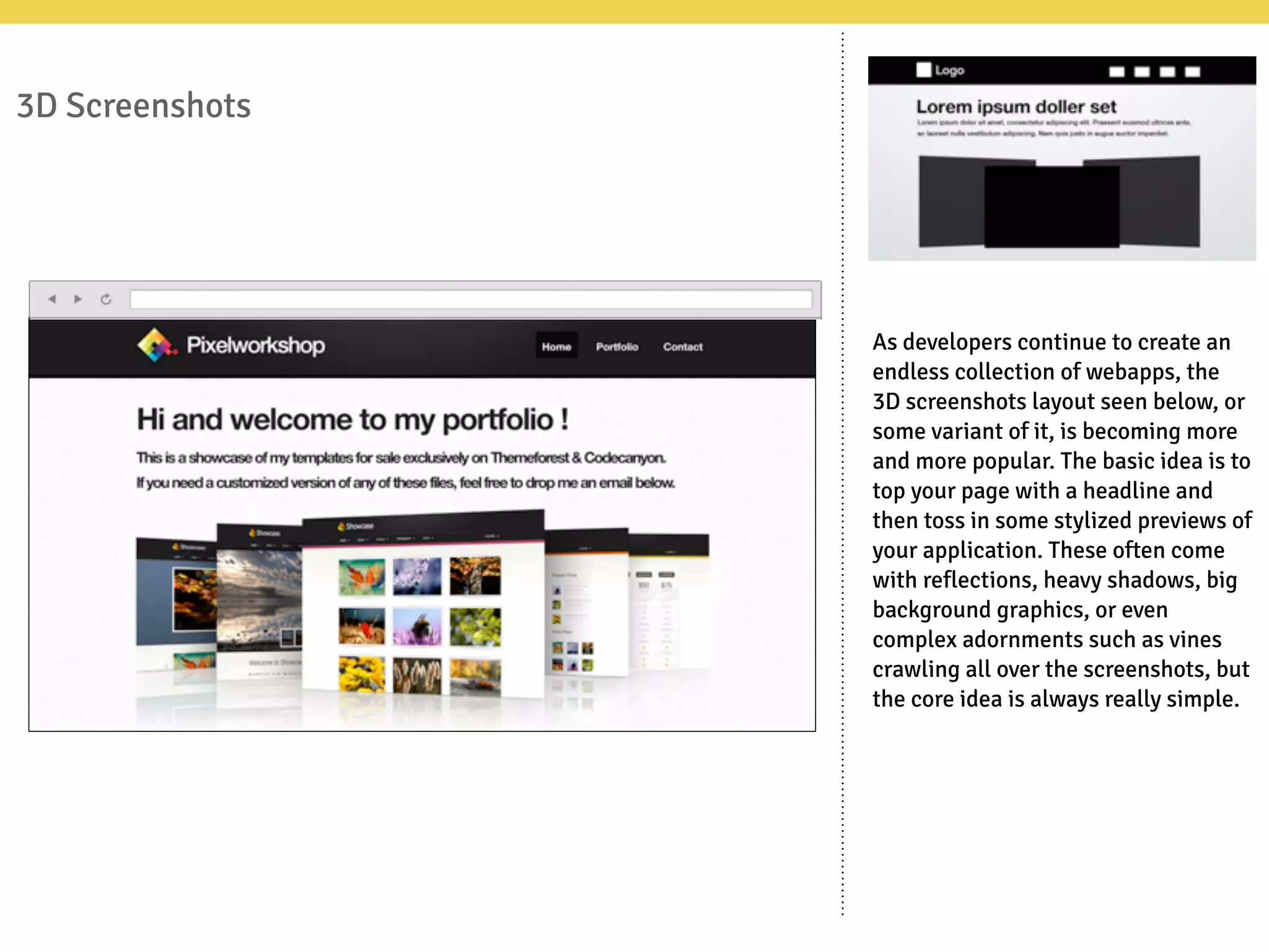 3D Screenshots
As developers continue to create an
endless collection of webapps, the
3D screenshots layout seen below, or
some variant of it, is becoming more
and more popular. The basic idea is to
top your page with a headline and
then toss in some stylized previews of
your application. These often come
with reflections, heavy shadows, big
background graphics, or even
complex adornments such as vines
crawling all over the screenshots, but
the core idea is always really simple.
 
