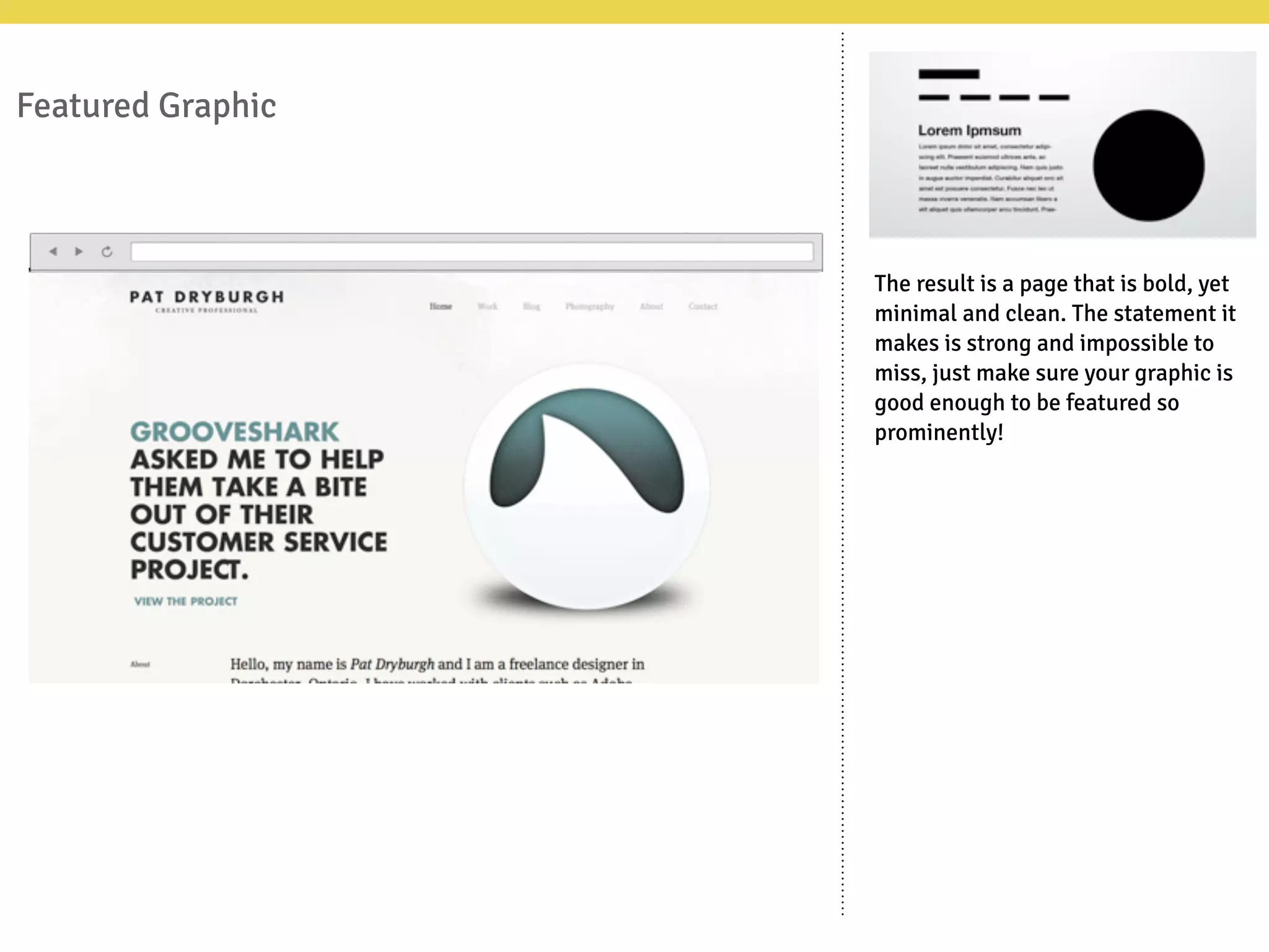 Featured Graphic
The result is a page that is bold, yet
minimal and clean. The statement it
makes is strong and impossible to
miss, just make sure your graphic is
good enough to be featured so
prominently!
 