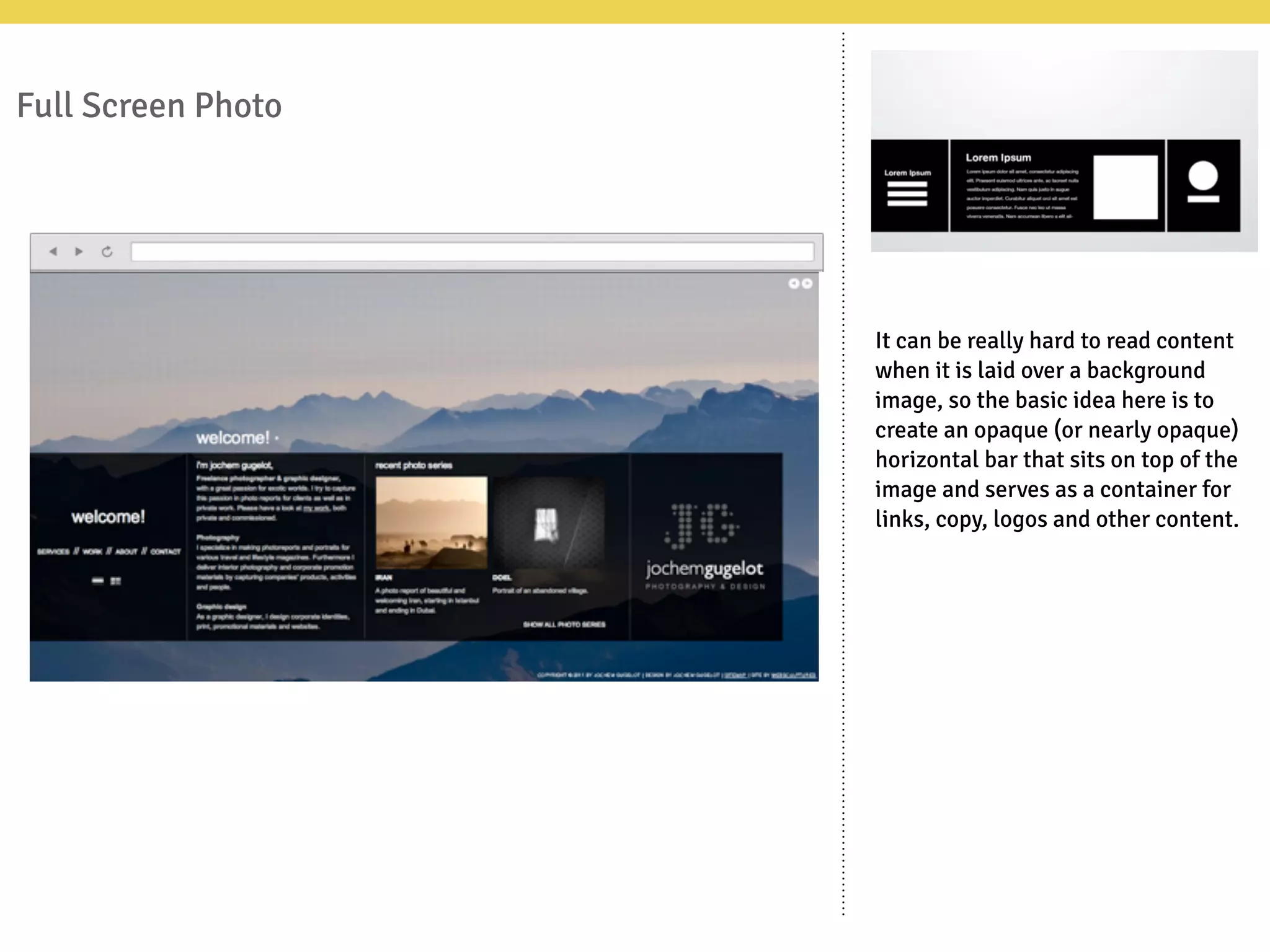 Full Screen Photo
It can be really hard to read content
when it is laid over a background
image, so the basic idea here is to
create an opaque (or nearly opaque)
horizontal bar that sits on top of the
image and serves as a container for
links, copy, logos and other content.
 