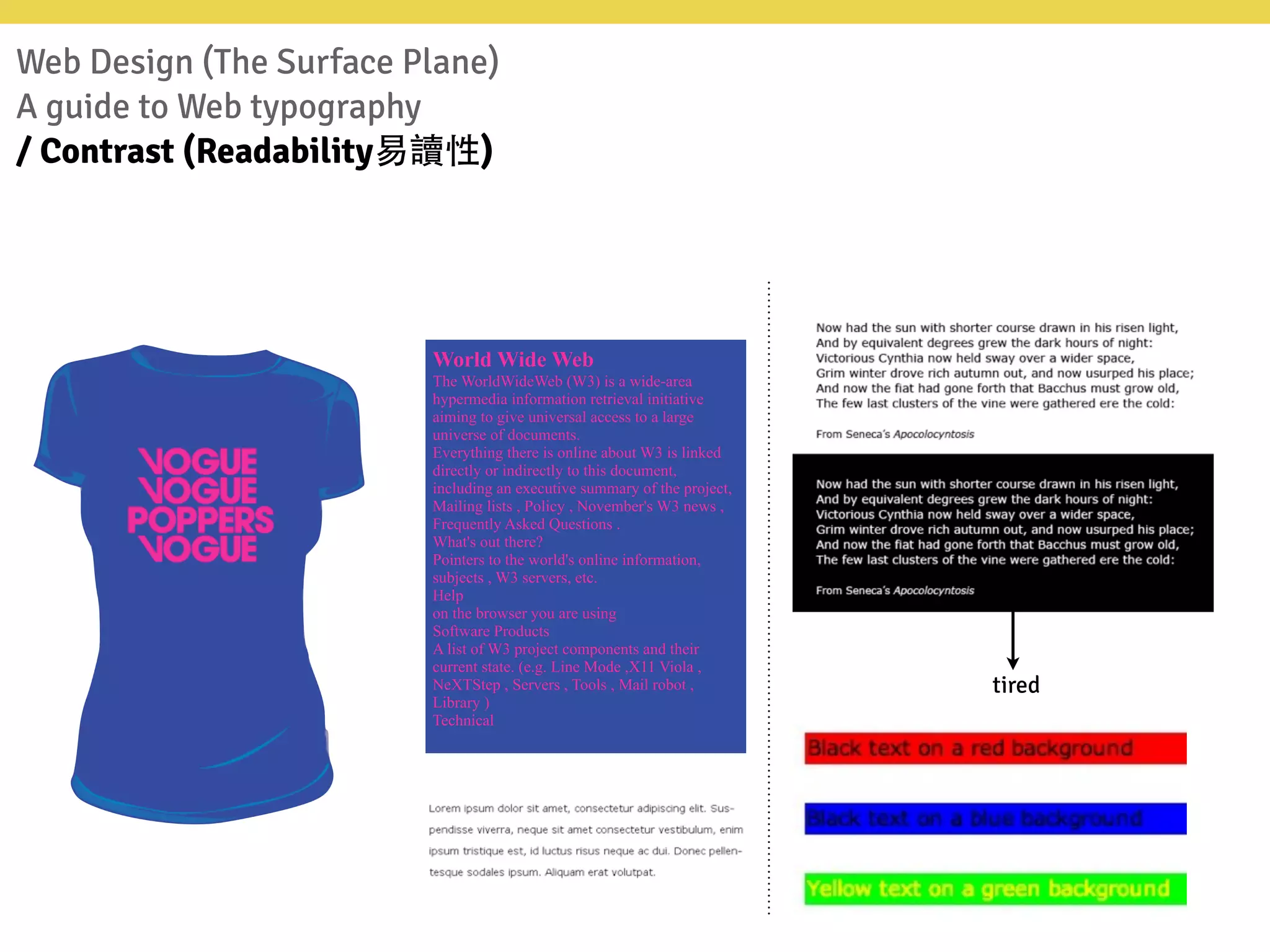 Web Design (The Surface Plane)
A guide to Web typography
/ Contrast (Readability易讀性)
World Wide Web
The WorldWideWeb (W3) is a wide-area
hypermedia information retrieval initiative
aiming to give universal access to a large
universe of documents.
Everything there is online about W3 is linked
directly or indirectly to this document,
including an executive summary of the project,
Mailing lists , Policy , November's W3 news ,
Frequently Asked Questions .
What's out there?
Pointers to the world's online information,
subjects , W3 servers, etc.
Help
on the browser you are using
Software Products
A list of W3 project components and their
current state. (e.g. Line Mode ,X11 Viola ,
NeXTStep , Servers , Tools , Mail robot ,
Library )
Technical
tired
 