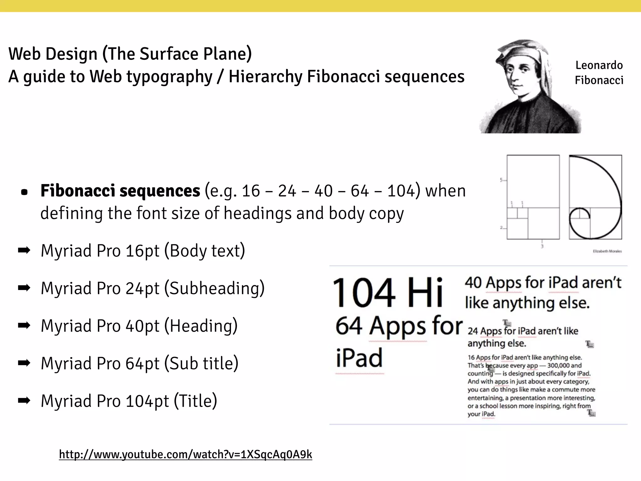Leonardo
Fibonacci
http://www.youtube.com/watch?v=1XSqcAq0A9k
• Fibonacci sequences (e.g. 16 – 24 – 40 – 64 – 104) when
defining the font size of headings and body copy
➡ Myriad Pro 16pt (Body text)
➡ Myriad Pro 24pt (Subheading)
➡ Myriad Pro 40pt (Heading)
➡ Myriad Pro 64pt (Sub title)
➡ Myriad Pro 104pt (Title)
Web Design (The Surface Plane)
A guide to Web typography / Hierarchy Fibonacci sequences
 