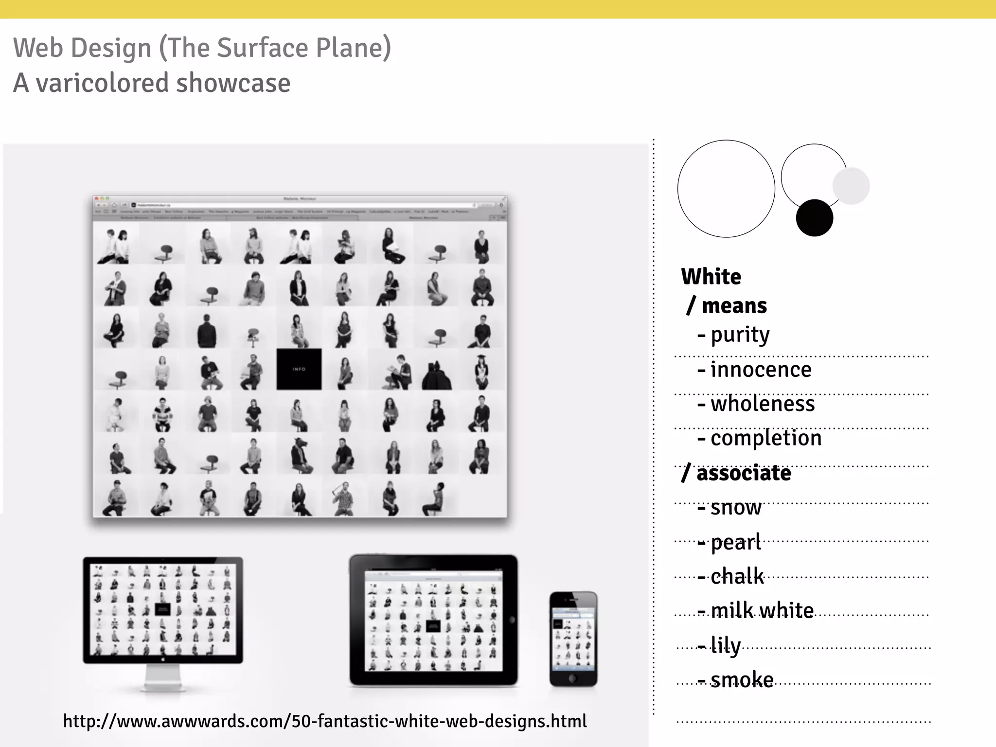 Web Design (The Surface Plane)
A varicolored showcase
White
/ means
-purity
-innocence
-wholeness
-completion
/ associate
-snow
-pearl
-chalk
-milk white
-lily
-smoke
http://www.awwwards.com/50-fantastic-white-web-designs.html
 