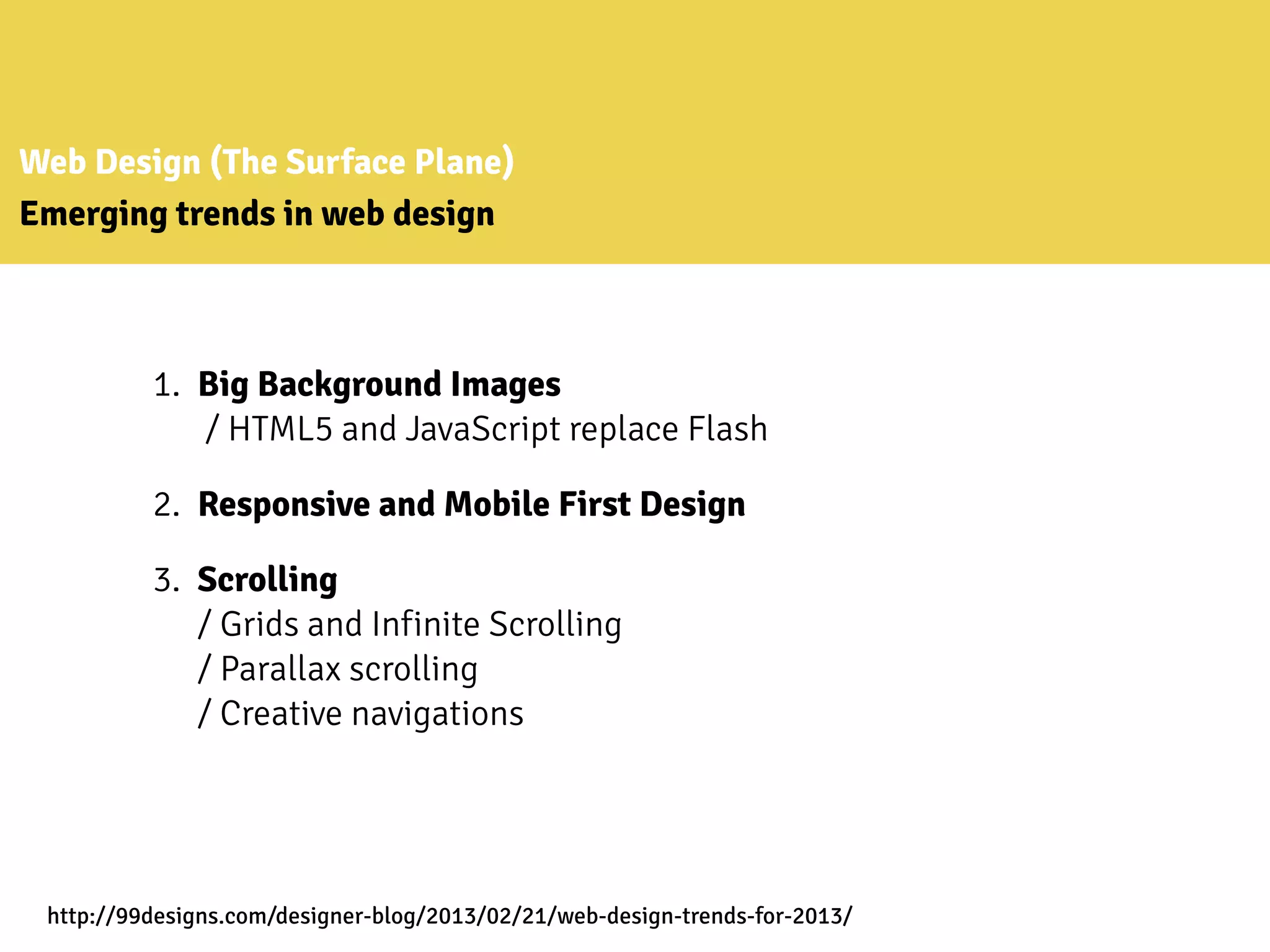 Web Design (The Surface Plane)
Emerging trends in web design
1. Big Background Images
/ HTML5 and JavaScript replace Flash
2. Responsive and Mobile First Design
3. Scrolling
/ Grids and Infinite Scrolling
/ Parallax scrolling
/ Creative navigations
http://99designs.com/designer-blog/2013/02/21/web-design-trends-for-2013/
 