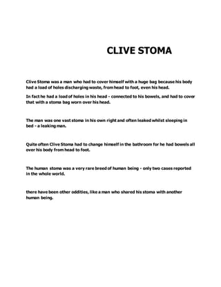 CLIVE STOMA
Clive Stoma was a man who had to cover himself with a huge bag because his body
had a load of holes discharging waste, from head to foot, even his head.
In fact he had a load of holes in his head - connected to his bowels, and had to cover
that with a stoma bag worn over his head.
The man was one vast stoma in his own right and often leaked whilst sleeping in
bed - a leaking man.
Quite often Clive Stoma had to change himself in the bathroom for he had bowels all
over his body from head to foot.
The human stoma was a very rare breed of human being - only two cases reported
in the whole world.
there have been other oddities, like a man who shared his stoma with another
human being.
 