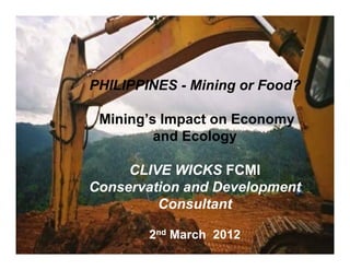 PHILIPPINES - Mining or Food?

 Mining’s Impact on Economy
         and Ecology

     CLIVE WICKS FCMI
Conservation and Development
         Consultant

        2nd March 2012
 