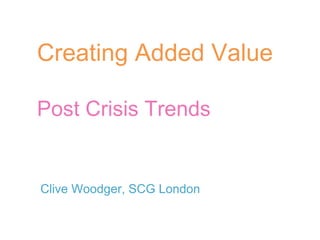 Creating Added Value Post Crisis Trends Clive Woodger, SCG London 