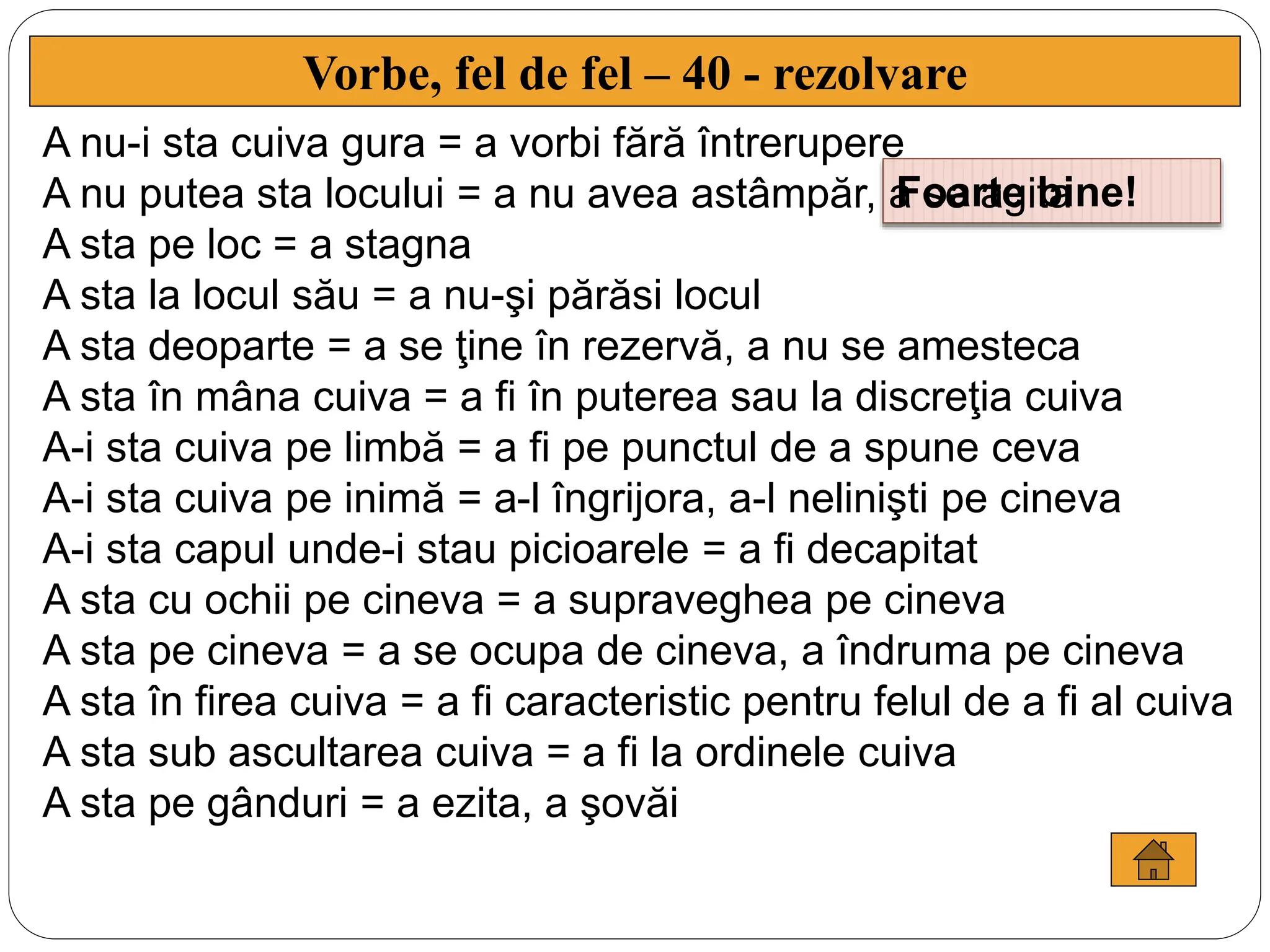 Vorbe, fel de fel – 40 - rezolvare
Foarte bine!
A nu-i sta cuiva gura = a vorbi fără întrerupere
A nu putea sta locului = a nu avea astâmpăr, a se agita
A sta pe loc = a stagna
A sta la locul său = a nu-şi părăsi locul
A sta deoparte = a se ţine în rezervă, a nu se amesteca
A sta în mâna cuiva = a fi în puterea sau la discreţia cuiva
A-i sta cuiva pe limbă = a fi pe punctul de a spune ceva
A-i sta cuiva pe inimă = a-l îngrijora, a-l nelinişti pe cineva
A-i sta capul unde-i stau picioarele = a fi decapitat
A sta cu ochii pe cineva = a supraveghea pe cineva
A sta pe cineva = a se ocupa de cineva, a îndruma pe cineva
A sta în firea cuiva = a fi caracteristic pentru felul de a fi al cuiva
A sta sub ascultarea cuiva = a fi la ordinele cuiva
A sta pe gânduri = a ezita, a şovăi
 