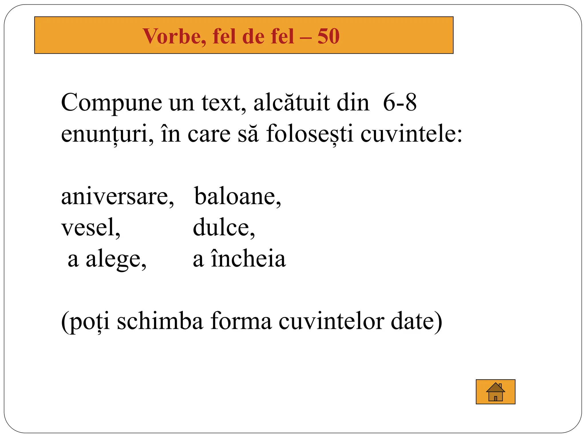 Vorbe, fel de fel – 50
Compune un text, alcătuit din 6-8
enunțuri, în care să folosești cuvintele:
aniversare, baloane,
vesel, dulce,
a alege, a încheia
(poți schimba forma cuvintelor date)
 