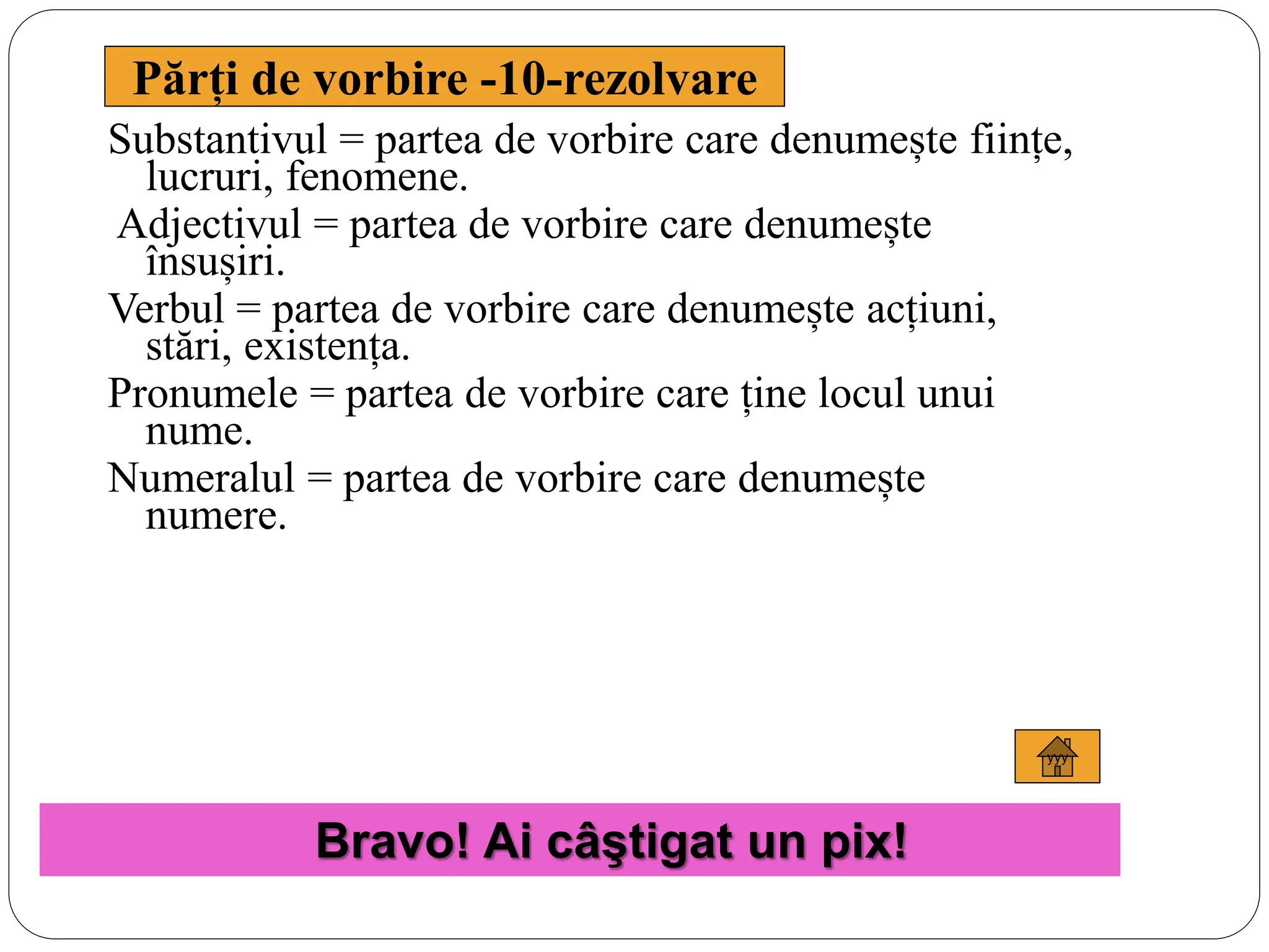 yyy
Părți de vorbire -10-rezolvare
Substantivul = partea de vorbire care denumește ființe,
lucruri, fenomene.
Adjectivul = partea de vorbire care denumește
însușiri.
Verbul = partea de vorbire care denumește acțiuni,
stări, existența.
Pronumele = partea de vorbire care ține locul unui
nume.
Numeralul = partea de vorbire care denumește
numere.
Bravo! Ai câştigat un pix!
 