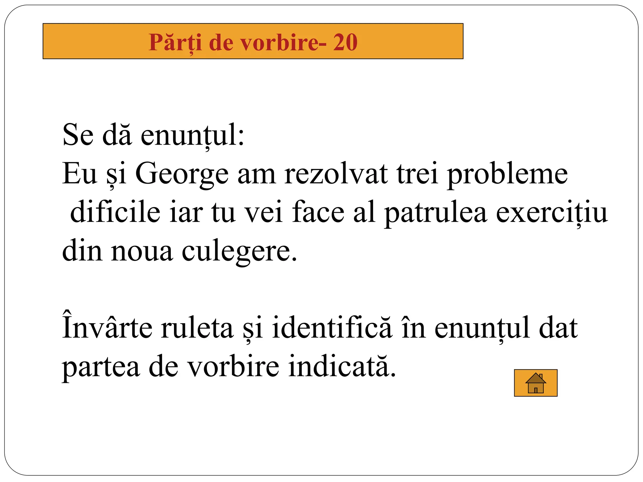 Părți de vorbire- 20
Se dă enunțul:
Eu și George am rezolvat trei probleme
dificile iar tu vei face al patrulea exercițiu
din noua culegere.
Învârte ruleta și identifică în enunțul dat
partea de vorbire indicată.
 