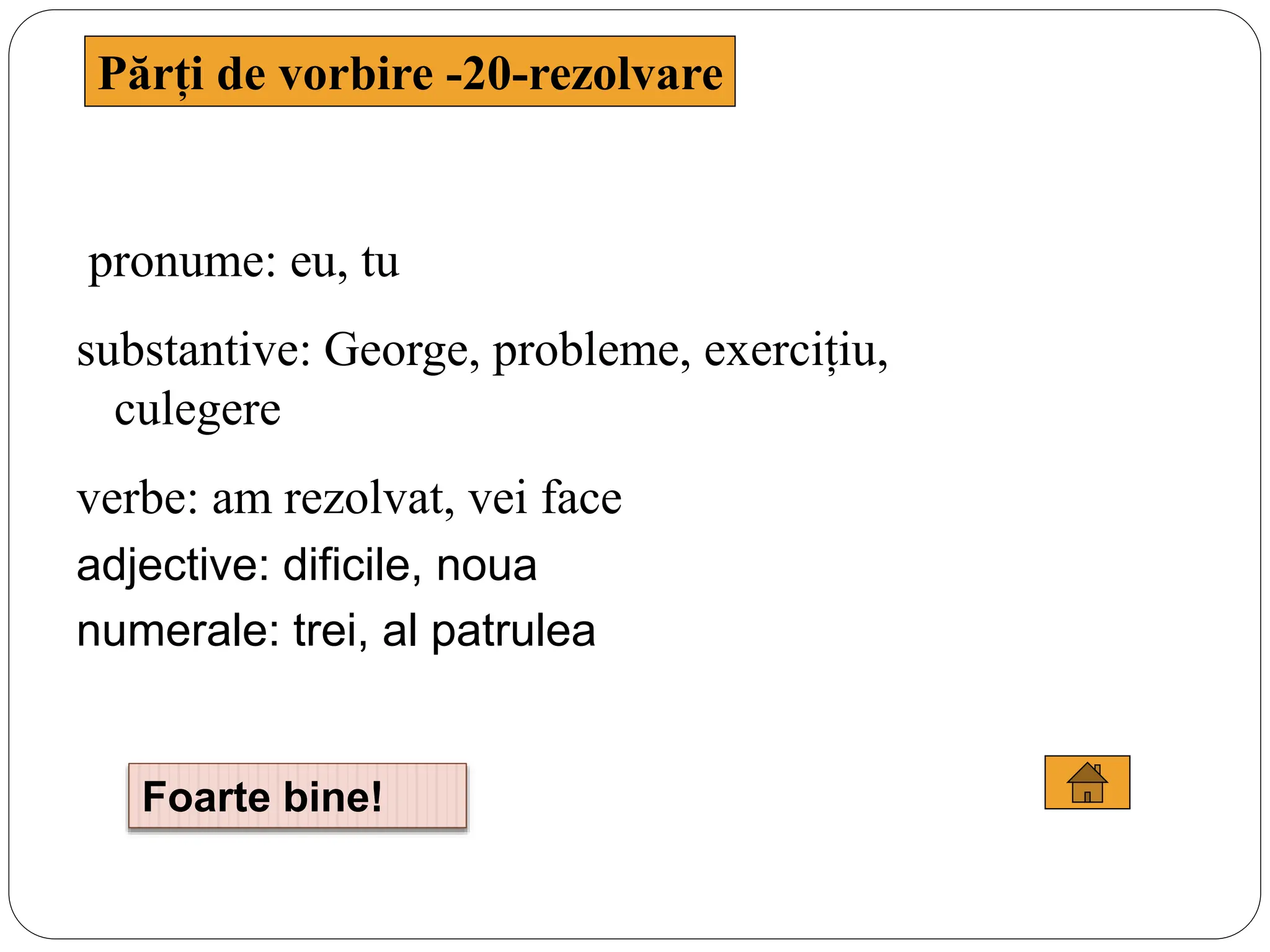 Părți de vorbire -20-rezolvare
pronume: eu, tu
substantive: George, probleme, exercițiu,
culegere
verbe: am rezolvat, vei face
adjective: dificile, noua
numerale: trei, al patrulea
Foarte bine!
 