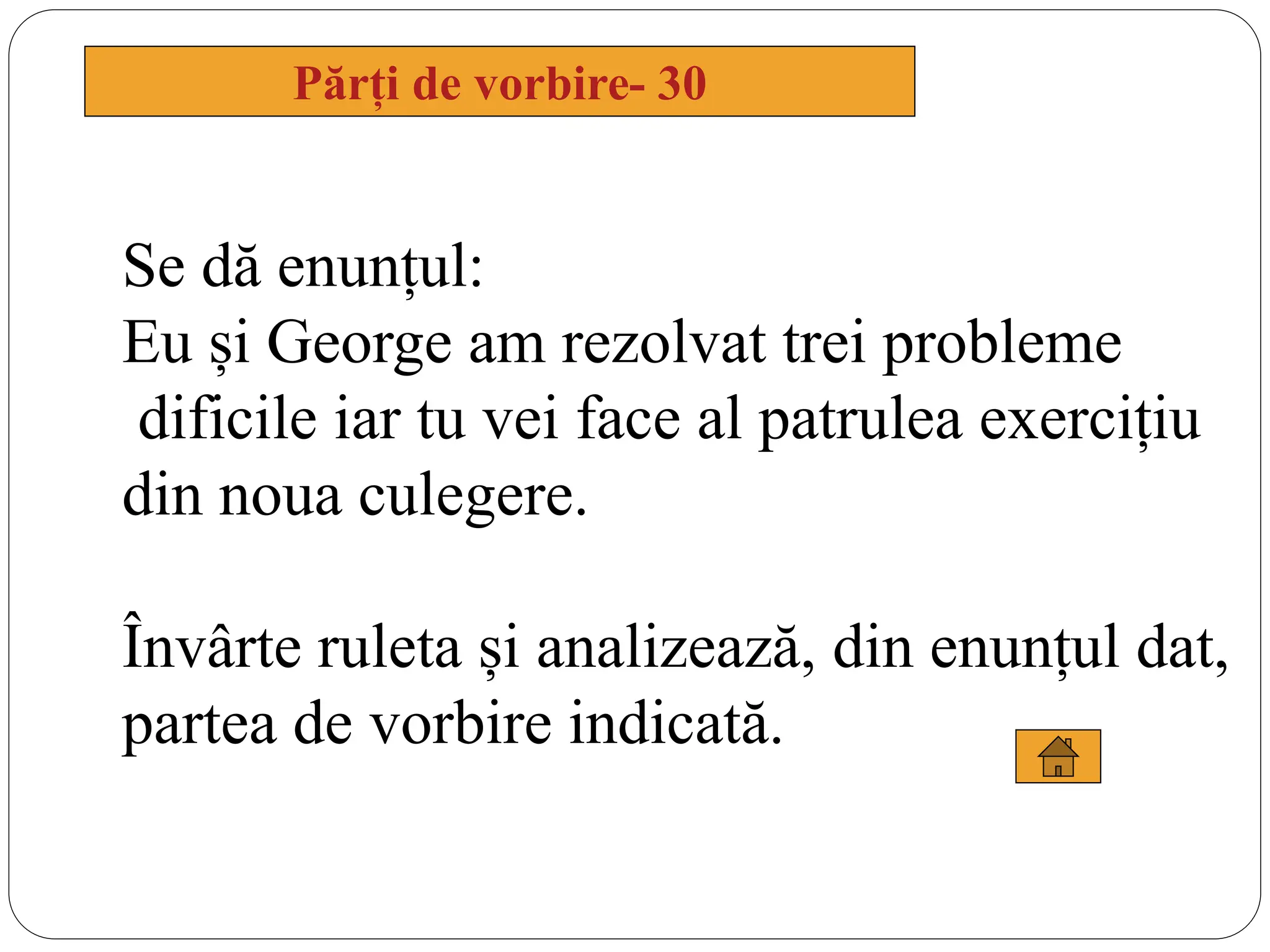 Părți de vorbire- 30
Se dă enunțul:
Eu și George am rezolvat trei probleme
dificile iar tu vei face al patrulea exercițiu
din noua culegere.
Învârte ruleta și analizează, din enunțul dat,
partea de vorbire indicată.
 